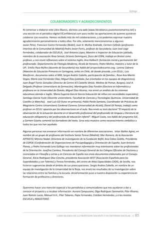 Epílogo
LIBRO BLANCO DE LA PROFESIÓN DOCENTE Y SU ENTORNO ESCOLAR // 85
COLABORADORES Y AGRADECIMIENTOS
Al comenzar a elaborar este Libro Blanco, abrimos una web (www.libroblanco.joseantoniomarina.net) y
una sección en el periódico digital ElConfidencial.com para recibir las aportaciones de quienes quisieran
colaborar con nosotros. Hemos recibido más de mil colaboraciones, y no podemos expresar nuestro
agradecimiento personalmente a todos ellos. Por ello, solamente mencionaremos a algunos:
Javier Pérez, Francisco Castro Fernandez (Bedel), Juan A. Muñoz Andrade, Carmen Cañedo (profesores
interinos de la Comunidad de Madrid);Pedro Javier Fortis, profesor de Secundaria; Juan José Lage
Fernández, colaborador de ESCUELA; José Antonio López, Maestro e Inspector de Educación jubilado,
miembro de la asociación Rosa Sensat; Octavio Domínguez, físico del CERN, trabaja en Bristol como
profesor, y nos envió reflexiones sobre el sistema inglés; Ana Halbach: formación inicial y permanente del
profesorado. Departamento de Filología Moderna, Alcalá de Henares; Pedro Molino, maestro y tutor de la
UP; Emilio Pazo Núñez (docente de Secundaria) nos habló del proyectodescartes.org; Lorena Cabrera
(Maestra de Educación Primaria en Cartagena, antes en Chile, de donde procede, y en EEUU.; Luis
Monferrer, documento sobre el MIR; Sergio Andrés Cabello, participación de familias ; Rosa Ana Martín
Vegas; María José Fernández Díaz; Miguel Díaz (jubilado, fue orientador en los equipos de diagnóstico);
Juan Ángel Torres González (Director de Centro IES Castella Vetvla. Medina de Pomar, Burgos); José A.
Delgado (Profesor Universitario de formación); Mariángeles Díaz Fondón (Doctora en Informática y
profesora en la Universidad de Oviedo; Miguel Diaz Alcaraz, nos envió un análisis de los sistemas
educativos alemán e inglés. María Eugenia García García (educación de niños con necesidades especiales);
Santiago García Yuste (Docente universitario. Facultad de Ciencias y Tecnologías Químicas. Universidad de
Castilla-La Mancha); José Luis GD (tutor en primaria); Pablo Pardo Santano, Coordinador de Prácticas de
Magisterio Centro Universitario Cardenal Cisneros (Universidad de Alcalá); David Gil Pareja, trabajó como
profesor en EEUU: apuesta por las observaciones en el aula. Nos envío su tesis doctoral "El impacto de la
observación de la actuación docente en el desarrollo profesional del profesorado de lenguas y literatura de
educación obligatoria y del profesorado de educación infantil". Miguel Costa, nos habló del programa ExE,
y Carmen Güaita comentó los borradores del texto. Sirva esta muestra como reconocimiento simbólico a
todos los que nos han ayudado.
Algunas personas nos enviaron información en nombre de diferentes asociaciones. Iztiar Ibañez Agraz, en
nombre de un grupo de profesores del Instituto Santa Teresa (Madrid); Mar Romera, de la Asociación
APFRATO; Mónica Nadal: Directora de Investigación de la Fundación Bofill; Ana Cobos Cedillo, Presidenta
de COPOE (Confederación de Organizaciones de Psicopedagogía y Orientación de España; Juan Antonio
Planas, y Pedro Fernando Lera Gallego nos mandaron información muy interesante sobre los profesionales
de la Orientación. Josefina Cambra, Presidenta del Consejo General de los Colegios Oficiales de Doctores y
Licenciados en Filosofía y Letras y en Ciencias de España nos envío documentos elaborados por el Consejo
General. Alicia Rodríguez Díaz-Concha, presidenta Asociación AEST (Asociación Española para los
Superdotados y con Talento) y Teresa Fernández, del centro de Altas Capacidades CADIS, de Sevilla, nos
hicieron sugerencias desde el ámbito de sus preocupaciones. Sergio Andres Cabello, en nombre de un
equipo de investigación de la Universidad de la Rioja, nos envió los resultados de su investigación sobre
las relaciones entre las familias y la escuela. ArcixFormación puso a nuestra disposición su experiencia en
formación de profesores y directores.
Queremos hacer una mención especial a los periodistas y comunicadores que nos ayudaron a dar a
conocer el proyecto y a recabar información: Aurora Campuzano, Olga Rodriguez Sanmartín; Pilar Álvarez,
Juan Ramón Lucas, Manuel H.H., Pilar Tabares, Pepa Fernandez, Esteban Hernández, y a las revistas
ESCUELA y MAGISTERIO.
 