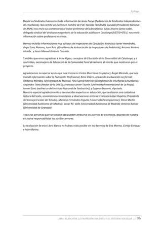 Epílogo
LIBRO BLANCO DE LA PROFESIÓN DOCENTE Y SU ENTORNO ESCOLAR // 86
Desde los Sindicatos hemos recibido información de Jesús Pueyo (Federación de Sindicatos Independientes
de Enseñanza). Nos remite un escrito en nombre de FSIE; Nicolás Fernández Guisado (Presidente Nacional
de ANPE) nos envío sus comentarios al índice preliminar del Libro Blanco. Julia Llinares Santa Isabel,
delegada sindical del sindicato mayoritario de la educación pública en Catalunya (USTEC•STEs), nos envió
información sobre profesores interinos.
Hemos recibido informaciones muy valiosas de Inspectores de Educación: Francisco Javier Hernández,
Ángel Sanz Moreno, Juan Ruiz (Presidente de la Asociación de Inspectores de Andalucía), Antonio Molero
Alcaide, y Jesús Manuel Jiménez Cruzado.
También queremos agradecer a Irene Rigau, consejera de Educación de la Generalitat de Catalunya, y a
José Iribas, exconsejero de Educación de la Comunidad Foral de Navarra el interés que mostraron por el
proyecto.
Agradecemos la especial ayuda que nos brindaron Carlos Marchena (inspector); Ángel Miranda, que nos
mandó información sobre la Formación Profesional; Ximo Valero, acerca de la educación no formal;
Ildefonso Méndez, (Universidad de Murcia); Félix García Moriyón (Catedrático de Enseñanza Secundaria);
Alejandro Tiana (Rector de la UNED); Francisco Javier Tourón (Universidad Internacional de La Rioja);
Ismael Sanz (exdirector del Instituto Nacional de Evaluación), y Eugenio Nasarre, diputado.
Nuestro especial agradecimiento a reconocidos expertos en educación, que realizaron una cuidadosa
lectura del texto, enviándonos comentarios y observaciones críticas: Francisco López Rupérez (Presidente
del Consejo Escolar del Estado); Mariano Fernández Enguita (Universidad Complutense); Elena Martín
(Universidad Autónoma de Madrid); Javier M. Valle (Universidad Autónoma de Madrid); Antonio Bolívar
(Universidad de Granada).
Todas las personas que han colaborado pueden atribuirse los aciertos de este texto, dejando de nuestra
exclusiva responsabilidad los posibles errores.
La realización de este Libro Blanco no hubiera sido posible sin los desvelos de Eva Marina, Cortijo Enríquez
e Iván Marina.
 