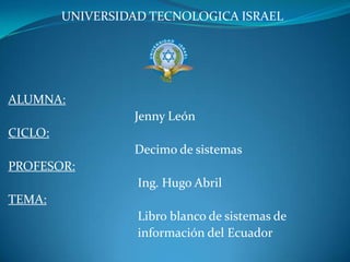 UNIVERSIDAD TECNOLOGICA ISRAEL ALUMNA:                                              Jenny León CICLO:                                              Decimo de sistemas PROFESOR:                                               Ing. Hugo Abril TEMA:                                               Libro blanco de sistemas de                                          información del Ecuador 