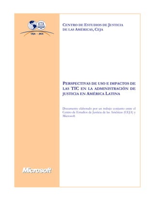CENTRO DE ESTUDIOS DE JUSTICIA
DE LAS AMÉRICAS, CEJA




PERSPECTIVAS DE USO E IMPACTOS DE
LAS TIC EN LA ADMINISTRACIÓN DE
JUSTICIA EN AMÉRICA LATINA


Documento elaborado por un trabajo conjunto entre el
Centro de Estudios de Justicia de las Américas (CEJA) y
Microsoft
 