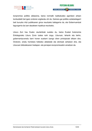 konpromiso politiko aldaezina, baina normalki inplikatutako agenteen artean
kontsultaldi bat igaro ondoren argitaratu ohi da. Gainera gai politiko eztabaidagarri
bati buruzko iritzi publikoaren giroa neurtzeko baliagarria da, eta Gobernuentzat
lagungarria da izan dezakeen inpaktua neurtzeko.
Liburu Zuri hau Eusko Jaurlaritzak sustatu du, baina Euskal Autonomia
Erkidegorako Liburu Zuria izatea nahi dugu. Liburuan, lehenik eta behin,
gobernantza-eredu berri honen euskarri izango diren printzipioak biltzen dira.
Ondoren, eredu horretara heltzeko aldaketak eta ekintzak xehatzen dira, eta
Liburuan bildutakoaren hedapen- eta jarraipen-konpromisoekin amaitzen da.
Demokraziari eta herritarren Parte-hartzeari buruzko Liburu Zuria 10/49
 