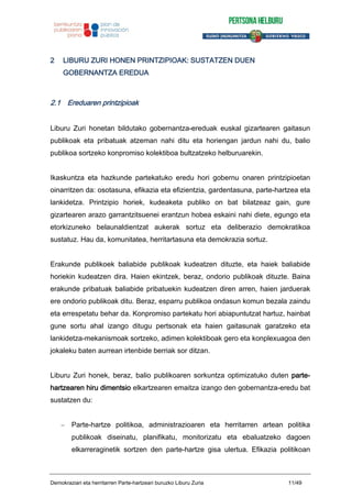2 LIBURU ZURI HONEN PRINTZIPIOAK: SUSTATZEN DUEN
GOBERNANTZA EREDUA
2.1 Ereduaren printzipioak
Liburu Zuri honetan bildutako gobernantza-ereduak euskal gizartearen gaitasun
publikoak eta pribatuak atzeman nahi ditu eta horiengan jardun nahi du, balio
publikoa sortzeko konpromiso kolektiboa bultzatzeko helburuarekin.
Ikaskuntza eta hazkunde partekatuko eredu hori gobernu onaren printzipioetan
oinarritzen da: osotasuna, efikazia eta efizientzia, gardentasuna, parte-hartzea eta
lankidetza. Printzipio horiek, kudeaketa publiko on bat bilatzeaz gain, gure
gizartearen arazo garrantzitsuenei erantzun hobea eskaini nahi diete, egungo eta
etorkizuneko belaunaldientzat aukerak sortuz eta deliberazio demokratikoa
sustatuz. Hau da, komunitatea, herritartasuna eta demokrazia sortuz.
Erakunde publikoek baliabide publikoak kudeatzen dituzte, eta haiek baliabide
horiekin kudeatzen dira. Haien ekintzek, beraz, ondorio publikoak dituzte. Baina
erakunde pribatuak baliabide pribatuekin kudeatzen diren arren, haien jarduerak
ere ondorio publikoak ditu. Beraz, esparru publikoa ondasun komun bezala zaindu
eta errespetatu behar da. Konpromiso partekatu hori abiapuntutzat hartuz, hainbat
gune sortu ahal izango ditugu pertsonak eta haien gaitasunak garatzeko eta
lankidetza-mekanismoak sortzeko, adimen kolektiboak gero eta konplexuagoa den
jokaleku baten aurrean irtenbide berriak sor ditzan.
Liburu Zuri honek, beraz, balio publikoaren sorkuntza optimizatuko duten parte-
hartzearen hiru dimentsio elkartzearen emaitza izango den gobernantza-eredu bat
sustatzen du:
Parte-hartze politikoa, administrazioaren eta herritarren artean politika
publikoak diseinatu, planifikatu, monitorizatu eta ebaluatzeko dagoen
elkarreraginetik sortzen den parte-hartze gisa ulertua. Efikazia politikoan
Demokraziari eta herritarren Parte-hartzeari buruzko Liburu Zuria 11/49
 