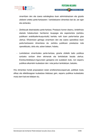 oinarritzen den eta izaera estrategikoa duen administrazioen eta gizarte
zibilaren arteko parte-hartzearen / lankidetzaren dimentsio bat da: zer egin
eta zertarako.
Zerbitzuak diseinatzeko parte-hartzea. Prestazio horren diseinu, birdefinizio
eta/edo hobekuntzan herritarren ikuspegia eta esperientzia (zerbitzu
publikoen erabiltzaile-ikuspuntutik) txertatu nahi duen parte-hartze gisa
ulertua. Efizientzian gehiago oinarritzen den eta izaera operatiboa duen
parte-hartzearen dimentsioa da: zerbitzu publikoen prestazioa nola
operatibizatu, doitu eta, azken batean, hobetu.
Lankidetzan oinarritutako parte-hartzea, gizarte zibiletik balio publikoa
sortzeko sortzen diren ekimenak eta lankidetzak bezala ulertua.
Erantzunkidetasun-inguruneen garapena ere sustatzen dute, non esparru
publikoa elkarrekin kudeatzen den: nola jardun lankidetzan, batzeko.
Hiru dimentsio horiek proposatzen duten erreferentzia-esparruak, politikak modu
efikaz eta efektiboagoan kudeatzea bilatzeaz gain, esparru publikoa kudeatzeko
modu berri bat ere bilatzen du.
Demokraziari eta herritarren Parte-hartzeari buruzko Liburu Zuria 12/49
 