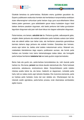 Gizakiak berezkoa du parte-hartzea. Bizitzako eremu guztietan gauzatzen da.
Esparru publikoaren eraikuntza horretan eta herritartasun konprometitua eraikitzen
duten elkarreraginen sorkuntzan parte hartzen dugu gure auzo-elkartearen bilera
batera joaten garenean, gure adiskideekin geure kabuz kudeatzen dugun lokal
batean denbora pasatzen dugunean, edo beste pertsona bati kalea gurutzatzen
laguntzen diogunean edo joan nahi duen lekua non dagoen adierazten diogunean.
Parte-hartzea, era berean, eskubide bat da. Pertsona guztiek, salbuespenik gabe,
eragiten dieten jarduera eta erabaki publikoetan parte hartzeko aukera izan behar
dute eta alderdi aktibo izan behar dute, eta herritarren presentzia garrantzitsua
bermatu beharra dago jarduera eta erabaki horietan. Eskubidea den heinean,
arautu egin behar da, baliatu ahal izateko mekanismoak sortuz. Nolanahi ere,
nolabaiteko klientelismoa dago esparru publikoaren aurrean, eta horrek parte
hartzea une honetan inoiz baino beharrezkoagoa izatea dakar, eta horregatik
parte hartzea herritarren betebehar bat ere bada guztion ongia bermatzeko.
Baina hala eta guztiz ere, parte-hartzea borondatezkoa da, nahi duenak parte
hartzen du. Eta beraz, jarrerari oso lotuta dauden elementuak ditu. Parte hartzeak
autonomia, askatasuna, erantzukizuna dakar. Konponbidearen parte izateko
interesa azaldu behar da, eta beraz, halakorik ez dagoenean, norbaitek parte
hartu nahi ez izatea onartu egin beharko litzateke. Eta muturrera eramanda, parte
ez hartzea parte hartzeko modu bat izan daiteke ere. Ohartarazpen bat da,
interesik ezetik egindakoa, parte-hartze prozesu onak diseinatzea ezinbesteko
egiten duena.
Demokraziari eta herritarren Parte-hartzeari buruzko Liburu Zuria 14/49
 