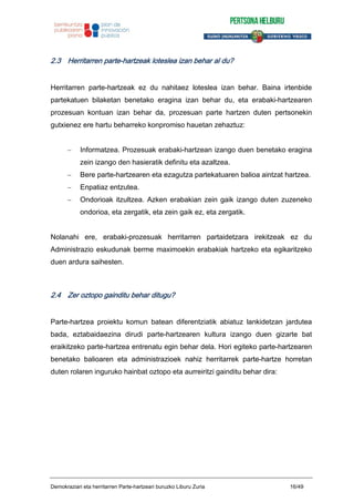 2.3 Herritarren parte-hartzeak loteslea izan behar al du?
Herritarren parte-hartzeak ez du nahitaez loteslea izan behar. Baina irtenbide
partekatuen bilaketan benetako eragina izan behar du, eta erabaki-hartzearen
prozesuan kontuan izan behar da, prozesuan parte hartzen duten pertsonekin
gutxienez ere hartu beharreko konpromiso hauetan zehaztuz:
Informatzea. Prozesuak erabaki-hartzean izango duen benetako eragina
zein izango den hasieratik definitu eta azaltzea.
Bere parte-hartzearen eta ezagutza partekatuaren balioa aintzat hartzea.
Enpatiaz entzutea.
Ondorioak itzultzea. Azken erabakian zein gaik izango duten zuzeneko
ondorioa, eta zergatik, eta zein gaik ez, eta zergatik.
Nolanahi ere, erabaki-prozesuak herritarren partaidetzara irekitzeak ez du
Administrazio eskudunak berme maximoekin erabakiak hartzeko eta egikaritzeko
duen ardura saihesten.
2.4 Zer oztopo gainditu behar ditugu?
Parte-hartzea proiektu komun batean diferentziatik abiatuz lankidetzan jardutea
bada, eztabaidaezina dirudi parte-hartzearen kultura izango duen gizarte bat
eraikitzeko parte-hartzea entrenatu egin behar dela. Hori egiteko parte-hartzearen
benetako balioaren eta administrazioek nahiz herritarrek parte-hartze horretan
duten rolaren inguruko hainbat oztopo eta aurreiritzi gainditu behar dira:
Demokraziari eta herritarren Parte-hartzeari buruzko Liburu Zuria 16/49
 