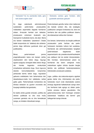 • “Zertarako? Ez du ezertarako balio, gero
nahi dutena egiten dute”
Ez dago zalantzarik administrazioak
sustatutako parte-hartze prozesuekiko
nolabaiteko asperraldia dagoela herritarren
artean. Arrazoiak hainbat izan daitezke:
prozesuaren ondorioen itzulerarik eza,
itxaropenen kudeaketa txarra, eta abar. Baina
era berean nolabaiteko “pasotismo” (“beste
batek konponduko du” delakoa) eta utzikeria-
jarrera dago definizioz guztionak diren gai
publikoekiko.
Beraz, parte-hartzeari jarrera
pragmatikoarekin baina era berean nahiko
utopikoarekin ekin behar diogu. Egungo
egoera ezagutuz sinergiak bilatu behar ditugu
eta horrela iraganeko errakuntzak
errepikatzea saihestuko dugu. Gure ingurune
eta/edo komunitatearekiko konpromiso
pertsonala berritu behar dugu, inguratzen
gaituena eraldatzeko hain beharrezkoa den
desadostasun-maila hori (aldatzeko nahia)
galdu gabe. Parte-hartzeak kontzientzia eta
bihotza eskatzen du guztion onurarako eta
ikuspegi kolektibo bat garatzeko.
Ez badira ahots guztiak entzuten, politika eta
ekimen publikoak ez dira inoiz modu
zuzenean garatuko eta ez dira benetakoak
izango, ez direlako inklusiboak izango.
• “Zertarako sartuko gara honetan, alde
guztietatik astinduko gaituzte”
Parte-hartzeak gainditu behar diren beldurrak
eta kezkak sortzen ditu, eta enplegatu
publikoaren zeregina funtsezkoa da, bera ere
herritarra den eta politika publikoen diseinu
eta ebaluazioan aditua den heinean.
Era berean, beharrezkoa da langile politikoek
prozesuetan parte hartzea eta parte-
hartzearen benetako kultura bat sustatzea.
Herritarrek eta administrazioetako langileek
parte-hartzeari dagokionez duten
esperientziarik eta prestakuntzarik/heziketarik
eza zailtasun bat da erabat inkorporatzeko.
Ildo horretan, beharrezkotzat jotzen da
herritarrak eta beren zereginak modu
mekanikoan egiten ohituta dauden langile
tekniko eta politikoak heztera/prestatzera
bideratutako prozesuak sustatzea.
Lege-, politika- eta erakunde-esparru egokiak
garatu behar dira, informazioko eta parte-
hartzerako neurri onak diseinatzeko aukera
emango digutenak kalitatezkoak izango diren
eta herritarrei kale egingo ez dieten parte-
hartze prozesu batzuk gauzatzeko. Eta
gobernantza-eredu berri honengan sinesten
dutenentzat “estaldura eta berme” gisa
baliagarriak izango direnak.
Demokraziari eta herritarren Parte-hartzeari buruzko Liburu Zuria 18/49
 