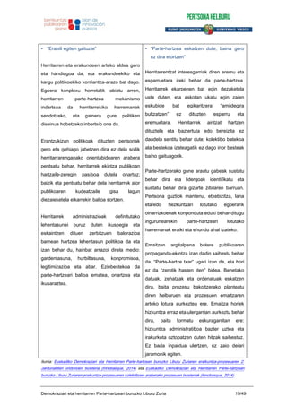 • “Erabili egiten gaituzte”
Herritarren eta erakundeen arteko aldea gero
eta handiagoa da, eta erakundeekiko eta
kargu politikoekiko konfiantza-arazo bat dago.
Egoera konplexu horretatik abiatu arren,
herritarren parte-hartzea mekanismo
indartsua da herritarrekiko harremanak
sendotzeko, eta gainera gure politiken
diseinua hobetzeko inbertsio ona da.
Erantzukizun politikoak dituzten pertsonak
gero eta gehiago jabetzen dira ez dela soilik
herritarrarenganako orientabidearen arabera
pentsatu behar, herritarrek ekintza publikoan
hartzaile-zeregin pasiboa dutela onartuz;
baizik eta pentsatu behar dela herritarrek alor
publikoaren kudeatzaile gisa lagun
diezaieketela elkarrekin balioa sortzen.
Herritarrek administrazioak definitutako
lehentasunei buruz duten ikuspegia eta
eskaintzen dituen zerbitzuen balorazioa
barnean hartzea lehentasun politikoa da eta
izan behar du, hainbat arrazoi direla medio:
gardentasuna, hurbiltasuna, konpromisoa,
legitimizazioa eta abar. Ezinbestekoa da
parte-hartzeari balioa ematea, onartzea eta
ikusaraztea.
• “Parte-hartzea eskatzen dute, baina gero
ez dira etortzen”
Herritarrentzat interesgarriak diren eremu eta
esparruetara ireki behar da parte-hartzea.
Herritarrek ekarpenen bat egin dezaketela
uste duten, eta askotan ukatu egin zaien
eskubide bat egikaritzera “amildegira
bultzatzen” ez dituzten esparru eta
eremuetara. Herritarrek aintzat hartzen
dituztela eta baztertuta edo bereizita ez
daudela sentitu behar dute; kolektibo batekoa
ala bestekoa izateagatik ez dago inor besteak
baino gaituagorik.
Parte-hartzerako gune arautu gabeak sustatu
behar dira eta lidergoak identifikatu eta
sustatu behar dira gizarte zibilaren barruan.
Pertsona guztiok mantenu, etxebizitza, lana
eta/edo hezkuntzari lotutako egoerarik
oinarrizkoenak konponduta eduki behar ditugu
ingurunearekin parte-hartzeari lotutako
harremanak eraiki eta ehundu ahal izateko.
Emaitzen argitalpena botere publikoaren
propaganda-ekintza izan dadin saihestu behar
da. “Parte-hartze txar” ugari izan da, eta hori
ez da “zerotik hasten den” bidea. Benetako
datuak, zehatzak eta ordenatuak eskatzen
dira, baita prozesu bakoitzerako planteatu
diren helburuen eta prozesuen emaitzaren
arteko lotura aurkeztea ere. Emaitza horiek
hizkuntza erraz eta ulergarrian aurkeztu behar
dira, baita formatu eskuragarritan ere:
hizkuntza administratiboa bazter uztea eta
irakurketa oztopatzen duten hitzak saihestuz.
Ez bada inpaktua ulertzen, ez zaio deiari
jaramonik egiten.
Iturria: Euskadiko Demokraziari eta Herritarren Parte-hartzeari buruzko Liburu Zuriaren eraikuntza-prozesuaren 2.
Jardunaldien ondorioen txostena (Innobasque, 2014) eta Euskadiko Demokraziari eta Herritarren Parte-hartzeari
buruzko Liburu Zuriaren eraikuntza-prozesuaren kolektiboen araberako prozesuen txostenak (Innobasque, 2014)
Demokraziari eta herritarren Parte-hartzeari buruzko Liburu Zuria 19/49
 