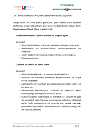 2.5 Zeintzuk izan behar dute parte-hartze prozesu baten ezaugarriek?
Oztopo horiek eta beste batzuk gainditzeak, parte hartzen duten pertsonen
ahalduntzea errazten eta sustatzen duten prozesuak babestu eta sustatzea dakar.
Honako ezaugarri hauek dituzte proiektu horiek:
Bi ardatzetan lan egitea, enpatiaz entzutea eta ekarpena egitea.
Zertarako?
o Dimentsio hirukoitzean eraldatzeko: pertsona, erakundea eta lurraldea.
o Herritarrengan eta administrazioetan pentsamolde-aldaketa bat
sustatzeko.
o Azpian dauden botere-erlazioak modu desberdinean artikulatzeko.
o Zereginak argitzeko.
Gardenak, inklusiboak eta irekiak izatea.
Zertarako?
o Administrazioa irekitzeko, barnealdera nahiz kanpoaldera.
o Politikaren eta kudeaketa publikoaren konplexutasunak eta mugak
hobeto ezagutzeko.
o Aldaketarekiko erresistentziak gainditzeko, hala erakundean bertan nola
herritarrengan.
o Administrazioa herritarrengana hurbiltzeko eta alderantziz, kexaz
haraindi joango diren laguntze-prozesuak sortuz.
o Guztion ekarpenak ahalbidetzeko eta onartzeko, inor kanpoan utzi gabe
eta aurreiritzirik gabe, hizkuntza ulergarriak eta mekanismo inklusiboak
erabiliz (talde gutxiengodunentzat irisgarriak diren kanalak, elkartzeko
gune eta ordutegi malguak, testu irakurterrazak, informazio esanguratsu
eta antolatua, eta abar).
Demokraziari eta herritarren Parte-hartzeari buruzko Liburu Zuria 20/49
 