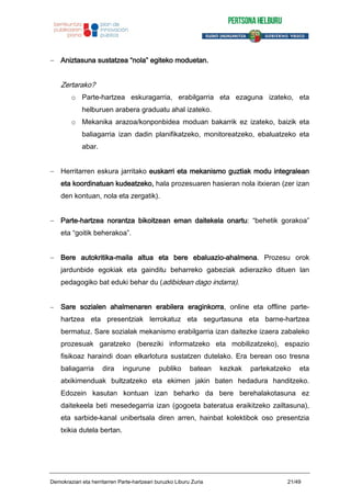 Aniztasuna sustatzea “nola” egiteko moduetan.
Zertarako?
o Parte-hartzea eskuragarria, erabilgarria eta ezaguna izateko, eta
helburuen arabera graduatu ahal izateko.
o Mekanika arazoa/konponbidea moduan bakarrik ez izateko, baizik eta
baliagarria izan dadin planifikatzeko, monitoreatzeko, ebaluatzeko eta
abar.
Herritarren eskura jarritako euskarri eta mekanismo guztiak modu integralean
eta koordinatuan kudeatzeko, hala prozesuaren hasieran nola itxieran (zer izan
den kontuan, nola eta zergatik).
Parte-hartzea norantza bikoitzean eman daitekela onartu: “behetik gorakoa”
eta “goitik beherakoa”.
Bere autokritika-maila altua eta bere ebaluazio-ahalmena. Prozesu orok
jardunbide egokiak eta gainditu beharreko gabeziak adieraziko dituen lan
pedagogiko bat eduki behar du (adibidean dago indarra).
Sare sozialen ahalmenaren erabilera eraginkorra, online eta offline parte-
hartzea eta presentziak lerrokatuz eta segurtasuna eta barne-hartzea
bermatuz. Sare sozialak mekanismo erabilgarria izan daitezke izaera zabaleko
prozesuak garatzeko (bereziki informatzeko eta mobilizatzeko), espazio
fisikoaz haraindi doan elkarlotura sustatzen dutelako. Era berean oso tresna
baliagarria dira ingurune publiko batean kezkak partekatzeko eta
atxikimenduak bultzatzeko eta ekimen jakin baten hedadura handitzeko.
Edozein kasutan kontuan izan beharko da bere berehalakotasuna ez
daitekeela beti mesedegarria izan (gogoeta bateratua eraikitzeko zailtasuna),
eta sarbide-kanal unibertsala diren arren, hainbat kolektibok oso presentzia
txikia dutela bertan.
Demokraziari eta herritarren Parte-hartzeari buruzko Liburu Zuria 21/49
 