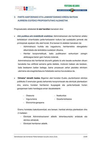 3 PARTE-HARTZERAKO ETA LANKIDETZARAKO EREDU BATEAN
AURRERA EGITEKO PROPOSATUTAKO ALDAKETAK
Proposatutako aldaketak bi atal handitan banatzen dira:
Arlo publikoa arlo kolektibotik eraikitzea. Administrazioen eta herritarren arteko
lankidetzan oinarritutako parte-hartzearen kultura bat sustatzeko jarrerak eta
printzipioak aipatzen ditu atal honek. Era berean bi ataletan banatzen da:
Administrazio hurbila eta iragazkorra, herritarrekiko etengabeko
elkarrizketa eta lankidetza sustatzen dituena.
Herritar konprometituak, balio publikoaren sorkuntzan zeregin
aktiboagoa beren gain hartuko dutenak.
Administrazioa eta herritarrak loturarik gabeko bi arlo bezala aurkezten dituen
banaketa hau artifizial samarra gerta daiteke, moduren batean ala bestean,
bata bestearen baitan baitago, baina prozesuan zehar jasotako ekintzen
ulermena eta eraginkortasuna hobetzeko asmoz burututakoa da.
“Zehatza” denetik hastea. Bigarren atal honetan Eusko Jaurlaritzaren ekintza
politikoko 5 eremutan garatu beharreko konpromisoak eta ekintzak planteatzen
dira, eremu horietan herritarren ikuspegiak eta parte-hartzeak horien
garapenean balio handiagoa eman dezaketelarik:
Osasuna Ikaskuntza
Ingurumena Gizarte-kohesioa
Ekonomia-garapena
Eremu horietako bakoitzarentzat, era berean, hainbat ekintza planteatzen dira
2 mailatan:
Ekintzak Administrazioaren aldetik: lehentasunezko ardatzak eta
ekintza zehatzak.
Ekintzak herritarren aldetik.
Demokraziari eta herritarren Parte-hartzeari buruzko Liburu Zuria 23/49
 