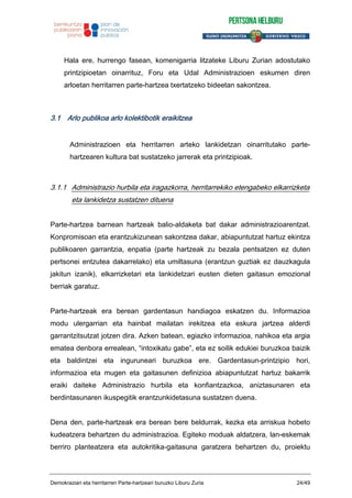 Hala ere, hurrengo fasean, komenigarria litzateke Liburu Zurian adostutako
printzipioetan oinarrituz, Foru eta Udal Administrazioen eskumen diren
arloetan herritarren parte-hartzea txertatzeko bideetan sakontzea.
3.1 Arlo publikoa arlo kolektibotik eraikitzea
Administrazioen eta herritarren arteko lankidetzan oinarritutako parte-
hartzearen kultura bat sustatzeko jarrerak eta printzipioak.
3.1.1 Administrazio hurbila eta iragazkorra, herritarrekiko etengabeko elkarrizketa
eta lankidetza sustatzen dituena
Parte-hartzea barnean hartzeak balio-aldaketa bat dakar administrazioarentzat.
Konpromisoan eta erantzukizunean sakontzea dakar, abiapuntutzat hartuz ekintza
publikoaren garrantzia, enpatia (parte hartzeak zu bezala pentsatzen ez duten
pertsonei entzutea dakarrelako) eta umiltasuna (erantzun guztiak ez dauzkagula
jakitun izanik), elkarrizketari eta lankidetzari eusten dieten gaitasun emozional
berriak garatuz.
Parte-hartzeak era berean gardentasun handiagoa eskatzen du. Informazioa
modu ulergarrian eta hainbat mailatan irekitzea eta eskura jartzea alderdi
garrantzitsutzat jotzen dira. Azken batean, egiazko informazioa, nahikoa eta argia
ematea denbora errealean, “intoxikatu gabe”, eta ez soilik edukiei buruzkoa baizik
eta baldintzei eta inguruneari buruzkoa ere. Gardentasun-printzipio hori,
informazioa eta mugen eta gaitasunen definizioa abiapuntutzat hartuz bakarrik
eraiki daiteke Administrazio hurbila eta konfiantzazkoa, aniztasunaren eta
berdintasunaren ikuspegitik erantzunkidetasuna sustatzen duena.
Dena den, parte-hartzeak era berean bere beldurrak, kezka eta arriskua hobeto
kudeatzera behartzen du administrazioa. Egiteko moduak aldatzera, lan-eskemak
berriro planteatzera eta autokritika-gaitasuna garatzera behartzen du, proiektu
Demokraziari eta herritarren Parte-hartzeari buruzko Liburu Zuria 24/49
 