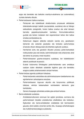 argia eta benetako eta baliozko erantzun-ahalmena (ez automatikoa)
ziurtatu beharko dituzte.
Parte-hartzearen balioa onartzea.
- Pertsonak eta kolektiboak ahalduntzeko prozesuak aktibatzea
bideratzaile-zeregin batetik (auzoeraketa, auzolana) eta ez lidergo
esklusiboko zereginetik, horien balioa onartuz eta ahal denean
barneko gogoeta-prozesuetan txertatuz. Komunitate-sektore
guztiak eta bertan metatzen den esperientziari behar den balioa
ematea ezinbestekoa da.
- Gobernuan dagoen alderdia edozein izanda ere, gizartearen
beharrak eta eskariak jasotzeko eta lantzeko parte-hartzea
erraztuko dituen elkarguneak eta bitarteko egiturak sustatuz.
- Herritarrek sortu eta garatzen dituzten prozesu parte-hartzaileak
instituzioetan jaso eta kokatu (administrazioak nola erlazionatu ahal
eta behar du prozesu mota hauekin)
- Parte-hartzearen gizarte-onarpena sustatzea, lan kolektiboaren
alderdi positiboak ikusaraziz.
- Euskal Autonomia Erkidegoko parte-hartzerako sare antolatua
osatzen duten elkarteak solaskide legitimo gisa eta benetako
eragina izateko ahalmenarekin aintzat hartzea.
Parte-hartzea agenda publikoan kokatzea.
- Parte-hartzerako eskubidea eta administrazioaren betebeharren eta
eginbeharren zehaztapena arautzea.
- Parte-hartzearen inguruan akordio eta konpromiso politikoak
bilatzea, ekintza betearazlean ezinbesteko elementu gisa
txertatzeko.
- Genero ikuspegia zeharkako-ardats gisa aintzat hartzea.
Barne-aldaketak sustatzea.
- Antolaketa-kulturaren eremuan lan egiten jarraitzea, sormena eta
parte-hartzeari lotutako prestakuntza ahalbidetuz eta bultzatuz.
Egituretan eta barne-antolaketan eraldaketa bat bermearekin
gauzatu ahal izateko oinarriak ipiniko ditu, ikuspegi zeharkakoagoa
eta multidimentsionalagoa sustatzeko.
Demokraziari eta herritarren Parte-hartzeari buruzko Liburu Zuria 26/49
 