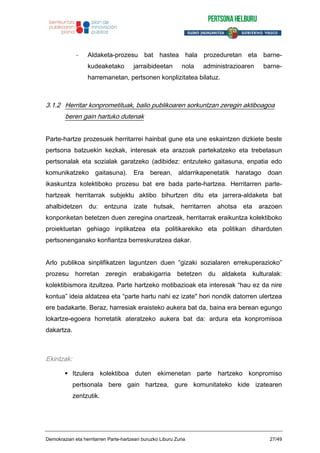 - Aldaketa-prozesu bat hastea hala prozeduretan eta barne-
kudeaketako jarraibideetan nola administrazioaren barne-
harremanetan, pertsonen konplizitatea bilatuz.
3.1.2 Herritar konprometituak, balio publikoaren sorkuntzan zeregin aktiboagoa
beren gain hartuko dutenak
Parte-hartze prozesuek herritarrei hainbat gune eta une eskaintzen dizkiete beste
pertsona batzuekin kezkak, interesak eta arazoak partekatzeko eta trebetasun
pertsonalak eta sozialak garatzeko (adibidez: entzuteko gaitasuna, enpatia edo
komunikatzeko gaitasuna). Era berean, aldarrikapenetatik haratago doan
ikaskuntza kolektiboko prozesu bat ere bada parte-hartzea. Herritarren parte-
hartzeak herritarrak subjektu aktibo bihurtzen ditu eta jarrera-aldaketa bat
ahalbidetzen du: entzuna izate hutsak, herritarren ahotsa eta arazoen
konponketan betetzen duen zeregina onartzeak, herritarrak eraikuntza kolektiboko
proiektuetan gehiago inplikatzea eta politikarekiko eta politikan diharduten
pertsonenganako konfiantza berreskuratzea dakar.
Arlo publikoa sinplifikatzen laguntzen duen “gizaki sozialaren errekuperazioko”
prozesu horretan zeregin erabakigarria betetzen du aldaketa kulturalak:
kolektibismora itzultzea. Parte hartzeko motibazioak eta interesak “hau ez da nire
kontua” ideia aldatzea eta “parte hartu nahi ez izate" hori nondik datorren ulertzea
ere badakarte. Beraz, harresiak eraisteko aukera bat da, baina era berean egungo
lokartze-egoera horretatik ateratzeko aukera bat da: ardura eta konpromisoa
dakartza.
Ekintzak:
Itzulera kolektiboa duten ekimenetan parte hartzeko konpromiso
pertsonala bere gain hartzea, gure komunitateko kide izatearen
zentzutik.
Demokraziari eta herritarren Parte-hartzeari buruzko Liburu Zuria 27/49
 