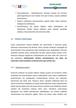 Eskuordetzearen / klientelismoaren dinamika haustea eta herriaren
gobernagarritasuna neurri batean bere gain hartzea, espazio publikoan
jarduterakoan.
Espazio publikoaren berreskuratzean agente aktibo izatea (denbora,
ahalegina eta dedikazioa).
Administrazioen eta gizarte zibilaren arteko lankidetzaren eta
elkarlanaren bitartez ekintza politikoan parte hartzeko eskubidea
baliatzea, hala pertsonalki nola erakunde-mailan.
3.2 “Zehatza” denetik hastea
Eusko Jaurlaritzaren ekintza politikoko eta eskumeneko 5 eremutan garatu
beharreko konpromisoak eta ekintzak, eremu horietan herritarren ikuspegiak eta
parte-hartzeak horien garapenean balio handiagoa eman dezaketelarik. Eremuen
araberako ekintzak Eusko Jaurlaritzako sail jakin batzuei esleitu zaizkien arren,
ekimenen lidergoari dagokionez interpelatuenak izan diren sailei hain zuzen ere,
atal bakoitzean deskribatutako ekintzak zeharkakotasuna eta sailen eta
erakundeen arteko lankidetza oinarritzat hartuz egin beharko dira.
3.2.1 Osasunaren eremua
Erakunde publikoen eta gizarte zibilaren (sektore guztien eta herritarren) arteko
lankidetzak eta parte-hartzeak, osasun indibidualaren nahiz osasun kolektiboaren
prebentzioaren eta sustapenaren berreskuratzean kontuan izan beharreko
elementuak izan behar dute. Osasuna, beraz, eskubide indibiduala baina era
berean erantzukizun kolektiboa da, beste hainbat alderdiren artean prebentzioaren
aldeko apustua egiten duen eta osasun-kultura sustatzen duen kalitatezko sistema
sanitario bat sendotzera bideratu behar dena. Herritarren parte-hartzea
lagungarria izan daiteke lehentasunak identifikatzeko, eta zerbitzu publikoen
monitorizazioa eta ebaluazioa egiteko. Baina era berean balio handikoa izan
Demokraziari eta herritarren Parte-hartzeari buruzko Liburu Zuria 28/49
 