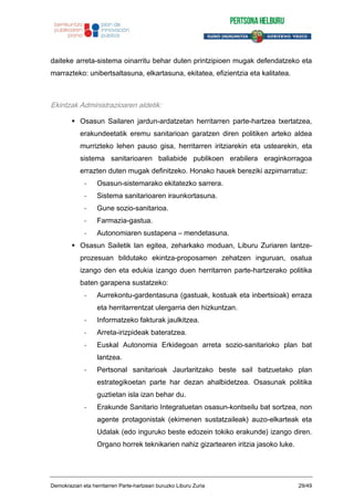 daiteke arreta-sistema oinarritu behar duten printzipioen mugak defendatzeko eta
marrazteko: unibertsaltasuna, elkartasuna, ekitatea, efizientzia eta kalitatea.
Ekintzak Administrazioaren aldetik:
Osasun Sailaren jardun-ardatzetan herritarren parte-hartzea txertatzea,
erakundeetatik eremu sanitarioan garatzen diren politiken arteko aldea
murrizteko lehen pauso gisa, herritarren iritziarekin eta ustearekin, eta
sistema sanitarioaren baliabide publikoen erabilera eraginkorragoa
errazten duten mugak definitzeko. Honako hauek bereziki azpimarratuz:
- Osasun-sistemarako ekitatezko sarrera.
- Sistema sanitarioaren iraunkortasuna.
- Gune sozio-sanitarioa.
- Farmazia-gastua.
- Autonomiaren sustapena – mendetasuna.
Osasun Sailetik lan egitea, zeharkako moduan, Liburu Zuriaren lantze-
prozesuan bildutako ekintza-proposamen zehatzen inguruan, osatua
izango den eta edukia izango duen herritarren parte-hartzerako politika
baten garapena sustatzeko:
- Aurrekontu-gardentasuna (gastuak, kostuak eta inbertsioak) erraza
eta herritarrentzat ulergarria den hizkuntzan.
- Informatzeko fakturak jaulkitzea.
- Arreta-irizpideak bateratzea.
- Euskal Autonomia Erkidegoan arreta sozio-sanitarioko plan bat
lantzea.
- Pertsonal sanitarioak Jaurlaritzako beste sail batzuetako plan
estrategikoetan parte har dezan ahalbidetzea. Osasunak politika
guztietan isla izan behar du.
- Erakunde Sanitario Integratuetan osasun-kontseilu bat sortzea, non
agente protagonistak (ekimenen sustatzaileak) auzo-elkarteak eta
Udalak (edo inguruko beste edozein tokiko erakunde) izango diren.
Organo horrek teknikarien nahiz gizartearen iritzia jasoko luke.
Demokraziari eta herritarren Parte-hartzeari buruzko Liburu Zuria 29/49
 