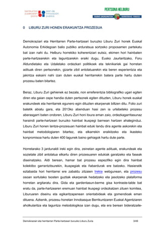 0 LIBURU ZURI HONEN ERAIKUNTZA PROZESUA
Demokraziari eta Herritarren Parte-hartzeari buruzko Liburu Zuri honek Euskal
Autonomia Erkidegoan balio publiko arduratsua sortzeko proposamen partekatu
bat izan nahi du. Helburu horrekiko koherentziari eutsiz, ekimen hori hainbaten
parte-hartzearekin eta laguntzarekin eraiki dugu, Eusko Jaurlaritzako, Foru
Aldundietako eta Udaletako ordezkari politikoek eta teknikariek gai horretan
adituak diren pertsonekin, gizarte zibil antolatuarekin eta beren esperientzia eta
jakintza eskaini nahi izan duten euskal herritarrekin batera parte hartu duten
prozesu baten bitartez.
Beraz, Liburu Zuri gehienek ez bezala, non erreferentzia bibliografiko ugari egiten
diren eta gaian ospe handia duten pertsonek egiten dituzten, Liburu honek euskal
erakundeek eta herritarrek egunero egin dituzten ekarpenak biltzen ditu. Folio zuri
batetik abiatu gara, eta 2013ko abenduan hasi zen ia urtebeteko prozesu
aberasgarri baten ondoren, Liburu Zuri honi itxura eman zaio, ordezkagarritasunaz
haraindi parte-hartzeari buruzko hainbat ikuspegi barnean hartzen ahaleginduz.
Liburu Zuri honen lantze-prozesuan hainbat eduki landu dira agente askorekin eta
hainbat metodologiaren bitartez, eta elkarrekin eraikitzeko eta ikasteko
konpromisoa hartu duten 400 lagunek baino gehiagok hartu dute parte.
Horretarako 3 jardunaldi ireki egin dira, zeinetan agente adituak, erakundeak eta
sozietate zibil antolatua elkartu diren prozesuaren edukiak garatzeko eta faseak
diseinatzeko. Aldi berean, hamar bat prozesu espezifiko egin dira hainbat
kolektibo garrantzitsurekin, ikuspegiak eta ñabardurak ere batzeko. Hasieratik
eztabaida hori herritarrei ere zabaldu zitzaien Irekia webgunean, eta prozesu
osoan sortutako txosten guztiak ekarpenak hedatzeko eta jasotzeko plataforma
horretan argitaratu dira. Gida eta gardentasun-berme gisa kontraste-talde bat
eratu da, parte-hartzearen eremuan hainbat ikuspegi ordezkatzen zituen komitea,
Liburuaren diseinu eta egikaritzapenean orientabideak eta gomendioak eman
dituena. Azkenik, prozesu honetan Innobasque Berrikuntzaren Euskal Agentziaren
aholkularitza eta laguntza metodologikoa izan dugu, eta era berean bideratzaile-
Demokraziari eta herritarren Parte-hartzeari buruzko Liburu Zuria 3/49
 