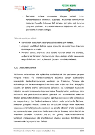 - Pertsonak norbere osasunean lidergoa izateari buruz
kontzientziatzeko ekimenak sustatzea (hezkuntza-curriculumean
osasunari buruzko irakasgai bat sartzea, gai jakin bati buruzko
programa puntualez, enpresaren eremuko programez edo jardun-
planez eta abarrez haratago).
Ekintzak herritarren aldetik:
Norberaren osasunean paper protagonista bere gain hartzea.
Ahalegin kolektiboak batzea euskal erakunde eta udalerrietan ingurune
osasungarriak sortzeko.
Proiektu berriak proposatu ahal izateko kanalak erabili eta exijitzea,
pertsonal sanitarioaren, herritarren eta interes-taldeen arteko topaguneak
(espazio fisikoak) nahiz aplikazioak (espazio birtualak) direla ere.
3.2.2 Ikaskuntza-eremua
Herritarren parte-hartzea eta inplikazioa ezinbestekoak dira pertsonen garapen
integrala lortzera eta erantzunkidetasuna bezalako balioen sustapenera
bideratutako ikaskuntza-inguruneak garatzeko eta finkatzeko. Pertsona eta
erakunde guztiak hezkuntza-agente izan daitezkeela adierazten duen ikuspegitik
bakarrik lor daiteke eremu komunitarioa pertsonen eta kolektiboen hazkunde
inklusibo eta autonomiaduneko ingurune izatea. Espazio horien sendotzea, bere
hezkuntza- eta prestakuntza-edukietan gizarteak eta lan-merkatuak eskatzen
dituzten gaitasunetara bizitza osoan zehar egokituta egongo den eta kalitatezkoa
eta malgua izango den hezkuntza-sistema batekin osatu beharko da. Beti ere,
pertsonen garapena helburu izanda eta lan-bizitzatik harago doan hezkuntza
prozesuan oinarrituta.Erakunde publikoen eta gizarte zibilaren arteko lankidetza
hezkuntza-sistemaren garapenari beste ikuspuntu eta ikuspegi batzuk txertatzea
ahalbidetu dezakeen hurbilketa bat da, eta gainera hezkuntza-sistemaren
kalitateari, malgutasunari edo orientabideari lotutako alderdiak definitzeko eta
kontrastatzeko lagungarria izan daiteke.
Demokraziari eta herritarren Parte-hartzeari buruzko Liburu Zuria 30/49
 