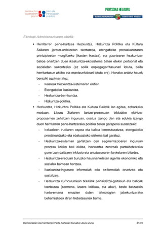 Ekintzak Administrazioaren aldetik:
Herritarren parte-hartzea Hezkuntza, Hizkuntza Politika eta Kultura
Sailaren jardun-ardatzetan txertatzea, etengabeko prestakuntzaren
printzipioetan murgiltzeko (ikasten ikastea), eta gizartearen hezkuntza-
balioa onartzen duen ikaskuntza-ekosistema baten etekin pertsonal eta
sozialetan sakontzeko (ez soilik enplegagarritasunari lotuta, baita
herritartasun aktibo eta erantzunkideari lotuta ere). Honako ardatz hauek
bereziki azpimarratuz:
- Ikasleak hezkuntza-sistemaren erdian.
- Etengabeko ikaskuntza.
- Hezkuntza-berrikuntza.
- Hizkuntza-politika.
Hezkuntza, Hizkuntza Politika eta Kultura Sailetik lan egitea, zeharkako
moduan, Liburu Zuriaren lantze-prozesuan bildutako ekintza-
proposamen zehatzen inguruan, osatua izango den eta edukia izango
duen herritarren parte-hartzerako politika baten garapena sustatzeko:
- Irakasleen irudiaren ospea eta balioa berreskuratzea, etengabeko
prestakuntzako eta ebaluazioko sistema bat garatuz.
- Hezkuntza-sisteman gertatzen den segmentazioaren inguruan
prozesu kritiko bati ekitea, hezkuntza zentroak partaidetzarako
gune izan daitezen inklusio eta aniztasunaren lanketaren bitartez.
- Hezkuntza-ereduari buruzko hausnarketetan agente ekonomiko eta
sozialak barnean hartzea.
- Ikaskuntza-ingurune informalak edo ez-formalak onartzea eta
sustatzea.
- Hezkuntza curriculumean txikitatik partaidetza-gaitasun eta balioak
txertatzea (sormena, izaera kritikoa, eta abar), beste batzuekin
hartu-emana errazten duten teknologien jabekuntzarako
beharrezkoak diren trebetasunak barne.
Demokraziari eta herritarren Parte-hartzeari buruzko Liburu Zuria 31/49
 