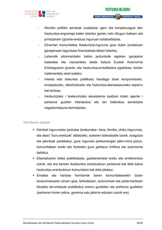 - Akordio politiko sendoak sustatzea: gero eta konplexuagoa den
hezkuntza-engranaje baten bitartez garatu nahi ditugun balioen eta
printzipioen (gizarte-eredua) inguruan eztabaidatzea.
- Oinarrian komunitatea ikaskuntza-ingurune gisa duten proiektuen
garapenean laguntzea finantzaketa-ildoen bitartez.
- Lehendik atzemandako tokiko jardunbide egokien garapena
babestea eta nazioarteko beste batzuk Euskal Autonomia
Erkidegoaren gizarte- eta hezkuntza-errealitatera egokitzea, bertan
inplementatu ahal izateko.
- Interes edo diskurtso politikoez haratago doan konpromisoko,
errespetuzko, elkarbizitzako eta hizkuntza-aberastasuneko esparru
bat lantzea.
- Hezkuntzako / ikaskuntzako ekosistema osatzen duten agente /
pertsona guztien interakzioa eta lan bateratua sendotzea
iragazkortasuna bermatzeko.
Herritarren aldetik:
Hainbat ingurunetan jardutea (erakundea / lana, familia, ohiko ingurunea,
eta abar) “buru-ereduak” aldatzeko, aukeren bideratzaile izanik, ezagutza
eta jakintzak partekatuz, gure inguruko pertsonengan jakin-mina piztuz,
komunitatean eraiki eta bizitzeko gure gaitasun kritikoa eta autonomia
baliatuz.
Etsenpluaren bidez praktikatzea, gazteenentzat eredu eta erreferentzia
izanik, eta era berean ikaskuntza erantzukizun pertsonal bat dela baina
hezkuntza erantzukizun komunitario bat dela jabetuz.
Ematea eta hartzea herritarrek beren komunitatearekin duten
konpromisoaren oinarri gisa, lankidetzari, autonomiari eta parte-hartzeari
lotutako lan-ereduak praktikatuz eremu guztietan eta pertsona guztiekin
(pertsona horien adina, generoa edo jatorria edozein izanik ere).
Demokraziari eta herritarren Parte-hartzeari buruzko Liburu Zuria 32/49
 