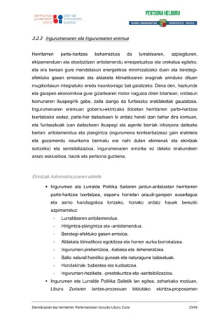 3.2.3 Ingurumenaren eta Ingurunearen eremua
Herritarren parte-hartzea beharrezkoa da lurraldearen, azpiegituren,
ekipamenduen eta etxebizitzen antolamendu errespetuzkoa eta orekatua egiteko;
eta era berean gure mendetasun energetikoa minimizatzeko duen eta berotegi-
efektuko gasen emisioak eta aldaketa klimatikoaren eraginak arinduko dituen
mugikortasun integratuko eredu iraunkorrago bat garatzeko. Dena den, hazkunde
eta garapen ekonomikoa gure gizartearen motor nagusia diren bitartean, ondasun
komunaren ikuspegirik gabe, zaila izango da funtsezko eraldaketak gauzatzea.
Ingurumenaren eremuan gobernu-ekintzako ildoetan herritarren parte-hartzea
txertatzeko xedez, parte-har daitezkeen bi ardatz handi izan behar dira kontuan,
eta funtsezkoak izan daitezkeen ikuspegi eta agente berriak inkorpora daitezke
bertan: antolamendua eta plangintza (ingurumena kontserbatzeaz gain erabilera
eta gozamendu iraunkorra bermatu ere nahi duten ekimenak eta ekintzak
sortzeko) eta sentsibilizazioa, ingurumenaren erronka ez delako erakundeen
arazo esklusiboa, baizik eta pertsona guztiena.
Ekintzak Administrazioaren aldetik:
Ingurumen eta Lurralde Politika Sailaren jardun-ardatzetan herritarren
parte-hartzea txertatzea, esparru horretan araudi-garapen ausartagoa
eta asmo handiagokoa lortzeko, honako ardatz hauek bereziki
azpimarratuz:
- Lurraldearen antolamendua.
- Hirigintza-plangintza eta -antolamendua.
- Berotegi-efektuko gasen emisioa.
- Aldaketa klimatikora egokitzea eta horren aurka borrokatzea.
- Ingurumen-prebentzioa, -babesa eta -leheneratzea.
- Balio natural handiko guneak eta naturagune babestuak.
- Hondakinak: babestea eta kudeatzea.
- Ingurumen-heziketa, -prestakuntza eta -sentsibilizazioa.
Ingurumen eta Lurralde Politika Sailetik lan egitea, zeharkako moduan,
Liburu Zuriaren lantze-prozesuan bildutako ekintza-proposamen
Demokraziari eta herritarren Parte-hartzeari buruzko Liburu Zuria 33/49
 