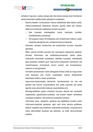 zehatzen inguruan, osatua izango den eta edukia izango duen herritarren
parte-hartzerako politika baten garapena sustatzeko:
- Diseinu-fasetik, norbanakoen interes kolektiboak alde batera utzita,
interes-kolektiboak babestuko dituzten gizarte zibila eta interes-
talde komunitarioak inplikatzea honako hauetan:
o Epe luzerako estrategietan barne hartutako lurralde-
antolaketarako proiektuak.
o Hiri-espazio baten birmoldaketa edo birdefinizioa helburu duten
hirigintza-plangintza eta -antolamenduko proiektuak.
- Garraioa, energia, kontsumoa eta eraikuntzari buruzko araudiak
garatzea.
- Balio natural handiko guneak eta naturagune babestuak aipatzen
dituzten informazio- eta eztabaida-prozesuak: tokiko parte-
hartzerako dinamikak sustatzeko, adibidez auzolana, bideratzaile
gisa jarduteko (betiere gure ingurumen-ondarearen zaintzaren eta
mantentzearen printzipioak oinarri izanik), eta konpentsazio-
sistema on bat garatzea.
- Hondakin-produkzioko maila txikiagoak lortzea (hala lur-ingurunean
nola itsasoan) edo horien kudeaketan interes desberdinak
bateratzea helburu duten proiektuak.
- Ingurumen-hezkuntzako ekimenak, herritarrentzat oro har eta
gazteei eta haurrei zuzendutakoa ere, baita enpresei eta beste
agente sozio-ekonomiko batzuei zuzendutakoa ere.
- Berotegi-efektuko gasen emisioari buruzko datuak eta neurketak
argitaratzea (gardentasun-politika), eta euskal udalen lankidetza
sustatzea erabilera- eta kontsumo-ereduekin lotzeko.
- Informazio osoa, ulergarria, gardena eta objektiboa ematen duten
informazio-sistemak garatzea: egin nahi diren ekintza politikoen
alderdi negatibo eta positiboen azterketak txertatzea, proposamena
nahiz alternatibak (kostuak eta etekinak, ez soilik ekonomikoak)
azalduz.
Demokraziari eta herritarren Parte-hartzeari buruzko Liburu Zuria 34/49
 