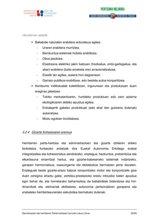 Herritarren aldetik:
Baliabide naturalen erabilera arduratsua egitea:
- Uraren erabilera murriztea.
- Berokuntza-sistemak hobeto erabiltzea.
- Olioa jasotzea.
- Etxetresna elektriko jakin batzuen (hozkailua, ontzi-garbigailua, eta
abar) erabilera (baita erosketa ere) arrazionalizatzea.
- Etxetik lan egitea, aukera hori dagoenean.
- Garraio publikoa erabiltzea, edo bestela autoa konpartitzea.
Kontsumo indibidualak kolektiboan, ingurunean eta produkzioan duen
eraginaz jabetzea:
- Tokiko merkataritzaren, hurbileko produktuen edo zero aztarna
ekologikoaren aldeko apustua egitea.
- Enbalajerik gabeko produktuak (edo ahal den gutxiena dutenak)
aukeratzea.
- Modu egokian birziklatzea.
3.2.4 Gizarte Kohesioaren eremua
Herritarren parte-hartzea eta administrazioen eta gizarte zibilaren arteko
lankidetza funtsezko ardatzak dira Euskal Autonomia Erkidego erabat
integratzailea eta kohesionatua sendotzeko, enplegua, hezkuntza, prebentzioa eta
elkartasuna oinarritzat hartuz, eta gizarte-babeserako sistemak indartzeko,
garapen harmoniatsua, osasungarria eta ekitatezkoa bermatzen jarrai dezaten.
Enpleguak beste gizarte-arazo batzuk konpontzeko motor eta konpontzaile gisa
duen zeregina ahaztu gabe, zerbitzu-prestazioko eredu inklusibo baten apustua
egin behar da, eta horretarako beharrezkoa da baliabideak bideratzea eta hiri-
dinamikak eta -ekimenak aktibatzea, autonomia pertsonalaren garapena eta
erabateko herritartasunerako eskubidea bermatuko dutenak.
Demokraziari eta herritarren Parte-hartzeari buruzko Liburu Zuria 35/49
 