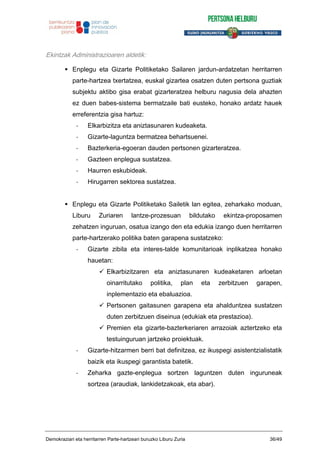Ekintzak Administrazioaren aldetik:
Enplegu eta Gizarte Politiketako Sailaren jardun-ardatzetan herritarren
parte-hartzea txertatzea, euskal gizartea osatzen duten pertsona guztiak
subjektu aktibo gisa erabat gizarteratzea helburu nagusia dela ahazten
ez duen babes-sistema bermatzaile bati eusteko, honako ardatz hauek
erreferentzia gisa hartuz:
- Elkarbizitza eta aniztasunaren kudeaketa.
- Gizarte-laguntza bermatzea behartsuenei.
- Bazterkeria-egoeran dauden pertsonen gizarteratzea.
- Gazteen enplegua sustatzea.
- Haurren eskubideak.
- Hirugarren sektorea sustatzea.
Enplegu eta Gizarte Politiketako Sailetik lan egitea, zeharkako moduan,
Liburu Zuriaren lantze-prozesuan bildutako ekintza-proposamen
zehatzen inguruan, osatua izango den eta edukia izango duen herritarren
parte-hartzerako politika baten garapena sustatzeko:
- Gizarte zibila eta interes-talde komunitarioak inplikatzea honako
hauetan:
Elkarbizitzaren eta aniztasunaren kudeaketaren arloetan
oinarritutako politika, plan eta zerbitzuen garapen,
inplementazio eta ebaluazioa.
Pertsonen gaitasunen garapena eta ahalduntzea sustatzen
duten zerbitzuen diseinua (edukiak eta prestazioa).
Premien eta gizarte-bazterkeriaren arrazoiak aztertzeko eta
testuinguruan jartzeko proiektuak.
- Gizarte-hitzarmen berri bat definitzea, ez ikuspegi asistentzialistatik
baizik eta ikuspegi garantista batetik.
- Zeharka gazte-enplegua sortzen laguntzen duten inguruneak
sortzea (araudiak, lankidetzakoak, eta abar).
Demokraziari eta herritarren Parte-hartzeari buruzko Liburu Zuria 36/49
 