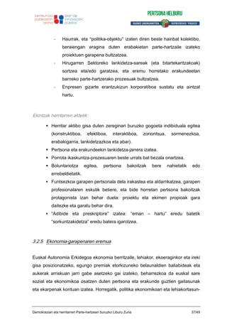 - Haurrak, eta “politika-objektu” izaten diren beste hainbat kolektibo,
beraiengan eragina duten erabakietan parte-hartzaile izateko
proiektuen garapena bultzatzea.
- Hirugarren Sektoreko lankidetza-sareak (eta bitartekaritzakoak)
sortzea eta/edo garatzea, eta eremu horretako erakundeetan
barneko parte-hartzerako prozesuak bultzatzea.
- Enpresen gizarte erantzukizun korporatiboa sustatu eta aintzat
hartu.
Ekintzak herritarren aldetik:
Herritar aktibo gisa duten zereginari buruzko gogoeta indibiduala egitea
(konstruktiboa, efektiboa, interaktiboa, zoriontsua, sormenezkoa,
erabakigarria, lankidetzazkoa eta abar).
Pertsona eta erakundeekin lankidetza-jarrera izatea.
Porrota ikaskuntza-prozesuaren beste urrats bat bezala onartzea.
Boluntariotza egitea, pertsona bakoitzak bere nahietatik edo
errebeldietatik.
Funtsezkoa garapen pertsonala dela irakastea eta aldarrikatzea, garapen
profesionalaren eskutik betiere, eta bide horretan pertsona bakoitzak
protagonista izan behar duela: proiektu eta ekimen propioak gara
daitezke eta garatu behar dira.
“Adibide eta preskriptore” izatea: “eman – hartu” eredu batetik
“sorkuntzakidetza” eredu batera igarotzea.
3.2.5 Ekonomia-garapenaren eremua
Euskal Autonomia Erkidegoa ekonomia berritzaile, lehiakor, ekoeraginkor eta ireki
gisa posizionatzeko, egungo premiak etorkizuneko belaunaldien baliabideak eta
aukerak arriskuan jarri gabe asetzeko gai izateko, beharrezkoa da euskal sare
sozial eta ekonomikoa osatzen duten pertsona eta erakunde guztien gaitasunak
eta ekarpenak kontuan izatea. Horregatik, politika ekonomikoari eta lehiakortasun-
Demokraziari eta herritarren Parte-hartzeari buruzko Liburu Zuria 37/49
 