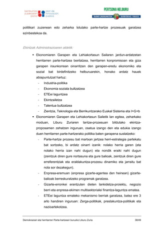politikari zuzenean edo zeharka lotutako parte-hartze prozesuak garatzea
ezinbestekoa da.
Ekintzak Administrazioaren aldetik:
Ekonomiaren Garapen eta Lehiakortasun Sailaren jardun-ardatzetan
herritarren parte-hartzea txertatzea, herritarren konpromisoan eta giza
garapen iraunkorrean oinarritzen den garapen-eredu ekonomiko eta
sozial bat birdefinitzeko helburuarekin, honako ardatz hauek
abiapuntutzat hartuz:
- Industria-politika
- Ekonomia soziala bultzatzea
- ETEei laguntzea
- Ekintzailetza
- Talentua bultzatzea
- Zientzia, Teknologia eta Berrikuntzarako Euskal Sistema eta I+G+b
Ekonomiaren Garapen eta Lehiakortasun Sailetik lan egitea, zeharkako
moduan, Liburu Zuriaren lantze-prozesuan bildutako ekintza-
proposamen zehatzen inguruan, osatua izango den eta edukia izango
duen herritarren parte-hartzerako politika baten garapena sustatzeko:
- Parte-hartze prozesu bat martxan jartzea herri-estrategia partekatu
bat sortzeko, bi ardatz oinarri izanik: nolako herria garen (eta
nolako herria izan nahi dugun) eta nondik eraiki nahi dugun
(zeintzuk diren gure nortasuna eta gure balioak, zeintzuk diren gure
erreferentziak eta eraldakuntza-prozesu dinamiko eta jarraitu bat
nola sor dezakegun).
- Enpresa-eremuan (enpresa gizarte-agentea den heinean) gizarte-
balioak berreskuratzeko programak garatzea.
- Gizarte-erronkei erantzuten dieten lankidetza-proiektu, negozio
berri eta enpresa-ekimen multisektorialei finantza-laguntza ematea.
- ETEei laguntza emateko mekanismo berriak garatzea, batez ere 3
arlo handiren inguruan: Zerga-politikak, prestakuntza-politikak eta
nazioartekotzea.
Demokraziari eta herritarren Parte-hartzeari buruzko Liburu Zuria 38/49
 