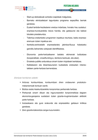 - Start-up deitutakoak sortzeko izapideak malgutzea.
- Barneko ekintzailetzari laguntzeko programa espezifiko berriak
garatzea.
- Euskal lanbide-heziketaren eredua indartzea, honako hau sustatuz:
enpresa-munduarekiko lotura handia, eta gaitasunei eta balioei
lotutako prestakuntza.
- Talentua erakartzeko programen inpaktua neurtzea, baita enpresa-
eremuan duten inpaktua ere.
- Ikerketa-zentroetatik enpresetarako jakintza-fluxua hobetzeko
gainditu beharreko oztopoak identifikatzea.
- Ekonomia parte-hartzailearen baitako ekimenak bultzatzea
(kooperatibak, crowdfunding-a, denbora bankuak, eta abar).
- Erosketa publiko arduratsua oinarri duten irizpideak txertatzea.
- Kalitatearen eta bikaintasunaren kudeaketa ereduetan interes-
taldeen parte-hartzea barneratzea.
Ekintzak herritarren aldetik:
Arduraz kontsumitzea, kontsumitzen diren ondasunen produkzio-
mekanismoak kontuan izanik.
Bizitza osoko ikaskuntzarekiko konpromiso pertsonala hartzea.
Pertsonak oinarri dituen eta ingurunearekin konprometituta dagoen
ekonomia-garapena sustatzen duten gizarte-mugimenduetan aktiboki
parte hartzea.
Autoeskaera eta gure erakunde eta enpresekiko gaitasun kritikoa
garatzea.
Zero gizarte-tolerantzia zerga-iruzurrarekin.
Demokraziari eta herritarren Parte-hartzeari buruzko Liburu Zuria 39/49
 