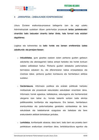 4 JARRAIPENA – ZABALKUNDE KONPROMISOAK
Liburu Zuriaren eraikuntza-prozesua baliagarria izan da argi uzteko
Administrazioak sustatzen dituen parte-hartze prozesuak lantze partekaturako
oinarrizko balio batzuetan oinarritu behar direla, hala formari nola edukiari
dagokienez.
Logikoa eta koherentea da balio horiek era berean erreferentzia izatea
zabalkunde- eta jarraipen-fasean:
o Inklusibitatea, gure gizartea osatzen duten pertsona guztien gaitasun
askotariko eta aberasgarrien balioa aintzat hartzeko eta horiek kontuan
izateko adibidetzat hartuz. Pertsona guztien ekitatezko parte-hartzea
bermatzea eskatzen du, eta diferentziaren balioa errespetatzea eta
onartzea dakar, pertsona guztien duintasuna eta herritartasun aktiboa
sustatuz.
o Gardentasuna, informazio publikoa eta erabaki politikoak hartzeko
motibazioak eta prozedurak eskuratzeko eskubidean oinarritzen dena.
Informazio horrek egiazkoa, kalitatezkoa, eskuragarria eta herritarrentzat
ulergarria izan behar du, horrela bakarrik sortzen baita ekintza
politikoarekiko konfiantza eta segurtasuna. Era berean, herritartasun
erantzunkidea eta parte-hartzailea garatzeko ezinbestekoa da bere
eskubideak eta betebeharrak ezagutzea eta baliatzea eta bere
erakundeekin aktiboki lankidetzan jardutea.
o Lankidetza, konfiantzatik abiatuta, ideia berri, balio berri eta proiektu berri
partekatuen eraikuntzan oinarritzen dena, lankidetza-lotura egonkor eta
Demokraziari eta herritarren Parte-hartzeari buruzko Liburu Zuria 40/49
 