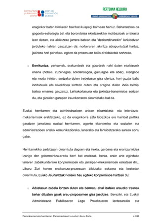 eraginkor baten bilaketan hainbat ikuspegi barnean hartuz. Beharrezkoa da
gogoeta-estrategia bat eta borondatea ekintzarekiko motibazioak arrakasta
izan dezan, eta aldatzeko jarrera batean eta "desberdinarekin" lankidetzan
jarduteko nahian gauzatzen da: norberaren jakintza abiapuntutzat hartuz,
jakintza hori partekatu egiten da prozesuan balio-eraldaketak sortzeko.
o Berrikuntza, pertsonek, erakundeek eta gizarteek nahi duten etorkizunik
onena (hobea, zuzenagoa, solidarioagoa, gaituagoa eta abar), etengabe
eta modu irekian, sortzeko duten trebetasun gisa ulertua, hori guztia balio
indibiduala eta kolektiboa sortzen duten eta eragina duten ideia berriei
balioa emanez gauzatuz. Lehiakortasuna eta jakintza-transmisioa sortzen
du, eta gizakien garapen iraunkorraren oinarrietako bat da.
Euskal herritarren eta administrazioen artean elkarrizketa- eta interakzio-
mekanismoak eraldatzeko, ez da eraginkorra ezta bidezkoa ere hainbat politika
garatzen jarraitzea euskal herritarren, agente ekonomiko eta sozialen eta
administrazioen arteko komunikaziorako, lanerako eta lankidetzarako sareak sortu
gabe.
Herritarrekiko zerbitzuan oinarrituta dagoen eta irekia, gardena eta erantzunkidea
izango den gobernantza-eredu berri bat eratzeak, beraz, orain arte egindako
lanaren zabalkunderako konpromisoak eta jarraipen-mekanismoak eskatzen ditu.
Liburu Zuri honen eraikuntza-prozesuan bildutako eskaera eta kezketan
oinarrituta, Eusko Jaurlaritzak honako hau egiteko konpromisoa hartzen du:
o Adostasun zabala lortzen duten eta bermatu ahal izateko arauzko tresnak
behar dituzten gaiak arau-proposamen gisa jasotzea. Bereziki, eta Euskal
Administrazio Publikoaren Lege Proiektuaren lantzearekin eta
Demokraziari eta herritarren Parte-hartzeari buruzko Liburu Zuria 41/49
 
