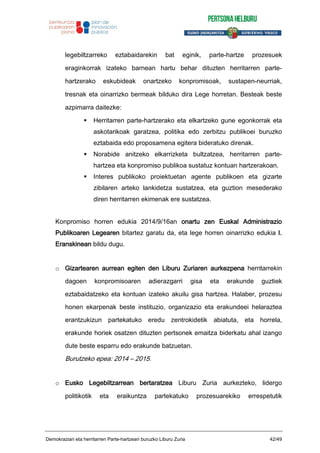 legebiltzarreko eztabaidarekin bat eginik, parte-hartze prozesuek
eraginkorrak izateko barnean hartu behar dituzten herritarren parte-
hartzerako eskubideak onartzeko konpromisoak, sustapen-neurriak,
tresnak eta oinarrizko bermeak bilduko dira Lege horretan. Besteak beste
azpimarra daitezke:
Herritarren parte-hartzerako eta elkartzeko gune egonkorrak eta
askotarikoak garatzea, politika edo zerbitzu publikoei buruzko
eztabaida edo proposamena egitera bideratuko direnak.
Norabide anitzeko elkarrizketa bultzatzea, herritarren parte-
hartzea eta konpromiso publikoa sustatuz kontuan hartzerakoan.
Interes publikoko proiektuetan agente publikoen eta gizarte
zibilaren arteko lankidetza sustatzea, eta guztion mesederako
diren herritarren ekimenak ere sustatzea.
Konpromiso horren edukia 2014/9/16an onartu zen Euskal Administrazio
Publikoaren Legearen bitartez garatu da, eta lege horren oinarrizko edukia I.
Eranskinean bildu dugu.
o Gizartearen aurrean egiten den Liburu Zuriaren aurkezpena herritarrekin
dagoen konpromisoaren adierazgarri gisa eta erakunde guztiek
eztabaidatzeko eta kontuan izateko akuilu gisa hartzea. Halaber, prozesu
honen ekarpenak beste instituzio, organizazio eta erakundeei helaraztea
erantzukizun partekatuko eredu zentrokidetik abiatuta, eta horrela,
erakunde horiek osatzen dituzten pertsonek emaitza biderkatu ahal izango
dute beste esparru edo erakunde batzuetan.
Burutzeko epea: 2014 – 2015.
o Eusko Legebiltzarrean bertaratzea Liburu Zuria aurkezteko, lidergo
politikotik eta eraikuntza partekatuko prozesuarekiko errespetutik
Demokraziari eta herritarren Parte-hartzeari buruzko Liburu Zuria 42/49
 