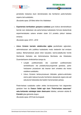 jarraitzeko bokazioa duen demokraziako eta herritarren parte-hartzeko
esparru bat sustatzeko.
Burutzeko epea: 2015eko lehen hiru hilabetean.
o Esperientzia berritzaileen garapena sustatzea gure kultura demokratikoan
berriak izan daitezkeen eta parte-hartzea bultzatzeko formula desberdinak
esperimentatzeko aukera ematen duten 2-3 proiektu piloturi babesa
emanez.
Burutzeko epea: 2015 – 2016.
o Liburu Zuriaren barneko zabalkundea egitea jaurlaritzako egituretan,
administrazioan arlo publikoa kudeatzeko modu desberdin bat errotzen
saiatuz. Beharrezkotzat jotzen diren kasuetan, barne-zabalkunde horrek
Herritarrak Hartzeko eta Administrazioa Berritzeko eta Hobetzeko
Zuzendaritzaren aholkularitza izango du:
Langile publikoentzako eta zuzendari publikoentzako
sentsibilizazio- eta prestakuntza-programak garatzea, parte-
hartzearen prozeduren eta tresnen berri emateko eta horien
erabilera sustatzeko.
Liburu Zuriaren lantze-prozesuan bildutako gobernu-ekintzako
eremu jakin batzuei buruzko herritarren ekarpenak organo eta sail
eskudunei helaraztea eta haiekin harremanetan jartzea.
Parte-hartzea sustatzeko sailen arteko lan-konpromiso hori dagoeneko
garatzen hasi da Osasun Sailak egin duen “Parte-hartzea osasunean”
esku-hartzerako estrategia baten diseinuaren bitartez, zeinaren edukia II.
Eranskin gisa gaineratu dugun.
Burutzeko epea: 2015 eta hurrengoak.
Demokraziari eta herritarren Parte-hartzeari buruzko Liburu Zuria 43/49
 
