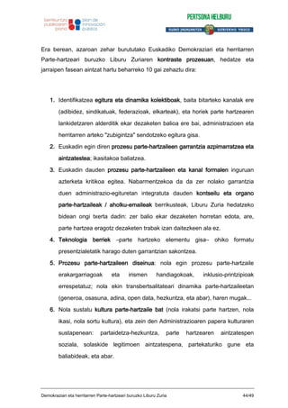Era berean, azaroan zehar burututako Euskadiko Demokraziari eta herritarren
Parte-hartzeari buruzko Liburu Zuriaren kontraste prozesuan, hedatze eta
jarraipen fasean aintzat hartu beharreko 10 gai zehaztu dira:
1. Identifikatzea egitura eta dinamika kolektiboak, baita bitarteko kanalak ere
(adibidez, sindikatuak, federazioak, elkarteak), eta horiek parte hartzearen
lankidetzaren alderditik ekar dezaketen balioa ere bai, administrazioen eta
herritarren arteko "zubigintza" sendotzeko egitura gisa.
2. Euskadin egin diren prozesu parte-hartzaileen garrantzia azpimarratzea eta
aintzatestea; ikasitakoa baliatzea.
3. Euskadin dauden prozesu parte-hartzaileen eta kanal formalen inguruan
azterketa kritikoa egitea. Nabarmentzekoa da da zer nolako garrantzia
duen administrazio-egituretan integratuta dauden kontseilu eta organo
parte-hartzaileak / aholku-emaileak berrikusteak, Liburu Zuria hedatzeko
bidean ongi txerta dadin: zer balio ekar dezaketen horretan edota, are,
parte hartzea eragotz dezaketen trabak izan daitezkeen ala ez.
4. Teknologia berriek –parte hartzeko elementu gisa– ohiko formatu
presentzialetatik harago duten garrantzian sakontzea.
5. Prozesu parte-hartzaileen diseinua: nola egin prozesu parte-hartzaile
erakargarriagoak eta irismen handiagokoak, inklusio-printzipioak
errespetatuz; nola ekin transbertsalitateari dinamika parte-hartzaileetan
(generoa, osasuna, adina, open data, hezkuntza, eta abar), haren mugak...
6. Nola sustatu kultura parte-hartzaile bat (nola irakatsi parte hartzen, nola
ikasi, nola sortu kultura), eta zein den Administrazioaren papera kulturaren
sustapenean: partaidetza-hezkuntza, parte hartzearen aintzatespen
soziala, solaskide legitimoen aintzatespena, partekaturiko gune eta
baliabideak, eta abar.
Demokraziari eta herritarren Parte-hartzeari buruzko Liburu Zuria 44/49
 