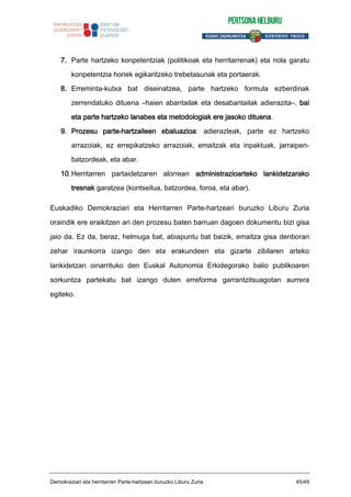 7. Parte hartzeko konpetentziak (politikoak eta herritarrenak) eta nola garatu
konpetentzia horiek egikaritzeko trebetasunak eta portaerak.
8. Erreminta-kutxa bat diseinatzea, parte hartzeko formula ezberdinak
zerrendatuko dituena –haien abantailak eta desabantailak adierazita–, bai
eta parte hartzeko lanabes eta metodologiak ere jasoko dituena.
9. Prozesu parte-hartzaileen ebaluazioa: adierazleak, parte ez hartzeko
arrazoiak, ez errepikatzeko arrazoiak, emaitzak eta inpaktuak, jarraipen-
batzordeak, eta abar.
10.Herritarren partaidetzaren alorrean administrazioarteko lankidetzarako
tresnak garatzea (kontseilua, batzordea, foroa, eta abar).
Euskadiko Demokraziari eta Herritarren Parte-hartzeari buruzko Liburu Zuria
oraindik ere eraikitzen ari den prozesu baten barruan dagoen dokumentu bizi gisa
jaio da. Ez da, beraz, helmuga bat, abiapuntu bat baizik, emaitza gisa denboran
zehar iraunkorra izango den eta erakundeen eta gizarte zibilaren arteko
lankidetzan oinarrituko den Euskal Autonomia Erkidegorako balio publikoaren
sorkuntza partekatu bat izango duten erreforma garrantzitsuagotan aurrera
egiteko.
Demokraziari eta herritarren Parte-hartzeari buruzko Liburu Zuria 45/49
 