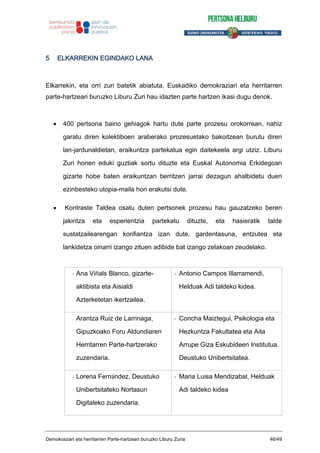 5 ELKARREKIN EGINDAKO LANA
Elkarrekin, eta orri zuri batetik abiatuta, Euskadiko demokraziari eta herritarren
parte-hartzeari buruzko Liburu Zuri hau idazten parte hartzen ikasi dugu denok.
400 pertsona baino gehiagok hartu dute parte prozesu orokorrean, nahiz
garatu diren kolektiboen araberako prozesuetako bakoitzean burutu diren
lan-jardunaldietan, eraikuntza partekatua egin daitekeela argi utziz. Liburu
Zuri honen eduki guztiak sortu dituzte eta Euskal Autonomia Erkidegoan
gizarte hobe baten eraikuntzan berritzen jarrai dezagun ahalbidetu duen
ezinbesteko utopia-maila hori erakutsi dute.
Kontraste Taldea osatu duten pertsonek prozesu hau gauzatzeko beren
jakintza eta esperientzia partekatu dituzte, eta hasieratik talde
sustatzailearengan konfiantza izan dute, gardentasuna, entzutea eta
lankidetza oinarri izango zituen adibide bat izango zelakoan zeudelako.
- Ana Viñals Blanco, gizarte-
aktibista eta Aisialdi
Azterketetan ikertzailea.
- Antonio Campos Illarramendi,
Helduak Adi taldeko kidea.
- Arantza Ruiz de Larrinaga,
Gipuzkoako Foru Aldundiaren
Herritarren Parte-hartzerako
zuzendaria.
- Concha Maiztegui, Psikologia eta
Hezkuntza Fakultatea eta Aita
Arrupe Giza Eskubideen Institutua.
Deustuko Unibertsitatea.
- Lorena Fernández, Deustuko
Unibertsitateko Nortasun
Digitaleko zuzendaria.
- Maria Luisa Mendizabal, Helduak
Adi taldeko kidea
Demokraziari eta herritarren Parte-hartzeari buruzko Liburu Zuria 46/49
 