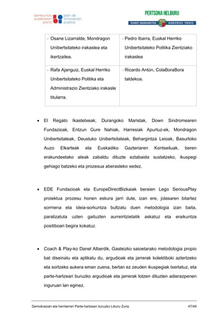 - Osane Lizarralde, Mondragon
Unibertsitateko irakaslea eta
ikertzailea.
- Pedro Ibarra, Euskal Herriko
Unibertsitateko Politika Zientziako
irakaslea
- Rafa Ajanguiz, Euskal Herriko
Unibertsitateko Politika eta
Administrazio Zientziako irakasle
titularra.
- Ricardo Antón, ColaBoraBora
taldekoa.
El Regato Ikastetxeak, Durangoko Maristak, Down Sindromearen
Fundazioak, Entzun Gure Nahiak, Harresiak Apurtuz-ek, Mondragon
Unibertsitateak, Deustuko Unibertsitateak, Behargintza Leioak, Basurtoko
Auzo Elkarteak eta Euskadiko Gazteriaren Kontseiluak, beren
erakundeetako ateak zabaldu dituzte eztabaida sustatzeko, ikuspegi
gehiago batzeko eta prozesua aberasteko xedez.
EDE Fundazioak eta EuropeDirectBizkaiak beraien Lego SeriousPlay
proiektua prozesu honen eskura jarri dute, izan ere, jolasaren bitartez
sormena eta ideia-sorkuntza bultzatu duen metodologia izan baita,
paralizatuta uzten gaituzten aurreiritzietatik askatuz eta eraikuntza
positiboari begira kokatuz.
Coach & Play-ko Danel Alberdik, Gasteizko saioetarako metodologia propio
bat diseinatu eta aplikatu du, argudioak eta jarrerak kolektiboki aztertzeko
eta sortzeko aukera eman zuena, bertan ez zeuden ikuspegiak txertatuz, eta
parte-hartzeari buruzko argudioak eta jarrerak lotzen dituzten adierazpenen
inguruan lan eginez.
Demokraziari eta herritarren Parte-hartzeari buruzko Liburu Zuria 47/49
 