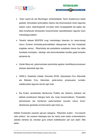 Team coach--ek eta Mondragon Unibertsitateko Team Academy-ko ikasle
gazteek, Donostiako jardunaldien diseinu eta dinamizazioan beren laguntza
eskaini zuten, elkarrengandik urruntzen diren ikuspegietatik bat egiten eta
ideia konplexuak ekintzarako konpromisotan operatibizatzen lagundu duen
metodologia batekin.
Tekatrik taldeak BOSTEN mugi metodologia diseinatu du beren-beregi
Liburu Zuriaren kontraste-jardunaldietan elkarguneak eta iritzi trukatzeak
eragiteko asmoz . Elkarrizketa eta partaidetza sustatzeko tresna hau talde
handietan kontzeptu-, ideologi- edo teoria-dentsitate handiko gaiak lantzeko
aproposa da.
Iritziak Batuz-ek, gobernantzako jardunbide egokien identifikazio-prozesuan
ekarpen aberatsak egin ditu.
HAEE-k, Gasteizko Udalak, Donostia 2016k, Gipuzkoako Foru Aldundiak
eta Bizkaiko Foru Aldundiak, parte-hartze prozesuaren lurralde-
zabalkundean lagundu eta lan egin dute.
Eta Eusko Jaurlaritzako Berrikuntza Publiko eta Gobernu Irekiaren lan
taldeak proiektuaren lidergoa hartu eta, modu konprometituan, “Euskadiko
demokraziari eta herritarren parte-hartzeari buruzko Liburu Zuria”
elkarlanean garatzeko erronka beren gain hartu du.
Ibilbide honetarako aukeratu genuen eslogana, “Elkarrekin eraikiz – Co-creando
valor público”, lan osoaren itsasargia izan da, baina orain azken ondorioetaraino
zabaldu beharko da, benetan gure ondare kolektiboaren zati izan dadin. Mila
esker.
Demokraziari eta herritarren Parte-hartzeari buruzko Liburu Zuria 48/49
 