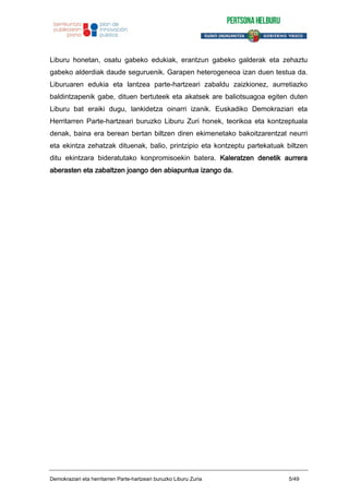 Liburu honetan, osatu gabeko edukiak, erantzun gabeko galderak eta zehaztu
gabeko alderdiak daude seguruenik. Garapen heterogeneoa izan duen testua da.
Liburuaren edukia eta lantzea parte-hartzeari zabaldu zaizkionez, aurretiazko
baldintzapenik gabe, dituen bertuteek eta akatsek are baliotsuagoa egiten duten
Liburu bat eraiki dugu, lankidetza oinarri izanik. Euskadiko Demokraziari eta
Herritarren Parte-hartzeari buruzko Liburu Zuri honek, teorikoa eta kontzeptuala
denak, baina era berean bertan biltzen diren ekimenetako bakoitzarentzat neurri
eta ekintza zehatzak dituenak, balio, printzipio eta kontzeptu partekatuak biltzen
ditu ekintzara bideratutako konpromisoekin batera. Kaleratzen denetik aurrera
aberasten eta zabaltzen joango den abiapuntua izango da.
Demokraziari eta herritarren Parte-hartzeari buruzko Liburu Zuria 5/49
 