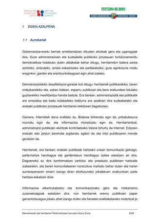 1 ZIOEN AZALPENA
1.1 Aurrekariak
Gobernantza-eredu berriak erreklamatzen dituzten ahotsak gero eta ugariagoak
dira. Gure administrazioen eta kudeaketa publikoko prozesuen funtzionamendu
demokratikoa hobetuko duten aldaketak behar ditugu, herritarrekin batera sarea
sortzeko, entzuteko, arreta eskaintzeko eta partekatzeko, gure eginkizuna modu
eraginkor, garden eta erantzunkideagoan egin ahal izateko.
Demokraziarekiko desafektazio-garaiak bizi ditugu, herritarrek politikarekiko, beren
ordezkariekiko eta, azken batean, esparru publikoari eta bere erakundeei lotutako
guztiarekiko mesfidantza handia baitute. Era berean, administraziotik eta politikatik
ere errezeloa eta baita nolabaiteko beldurra ere azaltzen dira kudeaketako eta
erabaki publikoko prozesuak herritarrei irekitzeari dagokionez.
Gainera, Internetek dena eraldatu du. Boterea birbanatu egin da, pribatutasuna
murriztu egin da, eta informazioa monetizatu egin da. Herritarrentzat,
administrazio publikoen ekintzak kontrolatzeko tresna bihurtu da Internet. Edozein
erabaki edo jardun berehala argitaratu egiten da eta iritzi publikoaren mende
geratzen da.
Herritarrak, era berean, erabaki publikoak hartzeko unean komunikazio gehiago,
parte-hartze handiagoa eta gardentasun handiagoa izatea eskatzen ari dira.
Dagoeneko ez dira konformatzen zerbitzu eta prestazio publikoen hartzaile
izatearekin, eta beren komunitatearen noranzkoa markatu behar duten eta haren
aurrerapenaren oinarri izango diren etorkizuneko jokalekuen eraikuntzan parte
hartzea eskatzen dute.
Informazioa elkartrukatzeko eta komunikaziorako gero eta mekanismo
zuzenekoagoak eskatzen dira, non herritarrek eremu publikoan paper
garrantzitsuagoa jokatu ahal izango duten eta benetan eraldaketarako motortzat jo
Demokraziari eta herritarren Parte-hartzeari buruzko Liburu Zuria 6/49
 