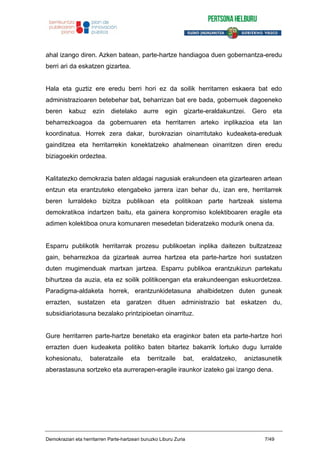 ahal izango diren. Azken batean, parte-hartze handiagoa duen gobernantza-eredu
berri ari da eskatzen gizartea.
Hala eta guztiz ere eredu berri hori ez da soilik herritarren eskaera bat edo
administrazioaren betebehar bat, beharrizan bat ere bada, gobernuek dagoeneko
beren kabuz ezin dietelako aurre egin gizarte-eraldakuntzei. Gero eta
beharrezkoagoa da gobernuaren eta herritarren arteko inplikazioa eta lan
koordinatua. Horrek zera dakar, burokrazian oinarritutako kudeaketa-ereduak
gainditzea eta herritarrekin konektatzeko ahalmenean oinarritzen diren eredu
biziagoekin ordeztea.
Kalitatezko demokrazia baten aldagai nagusiak erakundeen eta gizartearen artean
entzun eta erantzuteko etengabeko jarrera izan behar du, izan ere, herritarrek
beren lurraldeko bizitza publikoan eta politikoan parte hartzeak sistema
demokratikoa indartzen baitu, eta gainera konpromiso kolektiboaren eragile eta
adimen kolektiboa onura komunaren mesedetan bideratzeko modurik onena da.
Esparru publikotik herritarrak prozesu publikoetan inplika daitezen bultzatzeaz
gain, beharrezkoa da gizarteak aurrea hartzea eta parte-hartze hori sustatzen
duten mugimenduak martxan jartzea. Esparru publikoa erantzukizun partekatu
bihurtzea da auzia, eta ez soilik politikoengan eta erakundeengan eskuordetzea.
Paradigma-aldaketa horrek, erantzunkidetasuna ahalbidetzen duten guneak
errazten, sustatzen eta garatzen dituen administrazio bat eskatzen du,
subsidiariotasuna bezalako printzipioetan oinarrituz.
Gure herritarren parte-hartze benetako eta eraginkor baten eta parte-hartze hori
errazten duen kudeaketa politiko baten bitartez bakarrik lortuko dugu lurralde
kohesionatu, bateratzaile eta berritzaile bat, eraldatzeko, aniztasunetik
aberastasuna sortzeko eta aurrerapen-eragile iraunkor izateko gai izango dena.
Demokraziari eta herritarren Parte-hartzeari buruzko Liburu Zuria 7/49
 