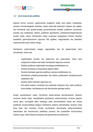 1.2 Gure konpromiso politikoa
Egoera horren aurrean, gobernantza eraginkor batek zera dakar: kudeaketa-
prozesu horizontalagoak ezartzea, beste erakunde batzuekin taldean lan egitea,
eta herritarrak (eta gizarte-eragile garrantzitsuak) erabaki publikoen prozesuan
txertatu eta inplikatzea. Botere publikoek gizartearen ordezkaritza-legitimazioari
eusten diogu, baina herritarrekin haiek zuzenean eraginpean hartzen dituzten
erabakirik garrantzitsuenen inguruan hitz egiteko, negoziatzeko eta adosteko
mekanismoak ezarri behar ditugu.
Herritarren parte-hartzea osagai nagusietako bat da gobernantza berri
horretarako, zeren eta:
Legitimitatea ematen die gobernuei eta erakundeei, haien lana
eraginkorra izateko eta haiek sendotzeko laguntza emanez
Politika publikoen legitimitate handiagoa ahalbidetzen du
Gizarte-aniztasuna ordezkatuta egotea dakar
Gizarte-interesak agenda publikoan sartzea ahalbidetzen du
Herritarrak erabaki-prozesuetan eta bizitza publikoaren antolamenduan
inplikatzen ditu
Gizarte zibila indartzen laguntzen du
Eta azken batean, emaitzak eta inpaktuak hobetzen dira, balio publikoa,
komunitatea, herritartasuna eta demokrazia gehiago sortuz
Eusko Jaurlaritzaren ustez, herritarren parte-hartzea demokraziaren ideiaren
muinean bertan dago. Aspaldidanik gizartearen parte-hartzean errotuta dagoen
herria gara, horregatik jakin badakigu balio demokratikoei lotuta eta bizitza
publikoan konprometituta dagoen biztanleria sistema demokratiko osoaren indar
bizia dela. Ildo horretan, Eusko Jaurlaritzan demokrazia parte-hartzailean
sakontzeko eta birsorkuntza politikoko prozesu bat sustatzeko konpromisoa
hartzen dugu, elkarrizketa-printzipioa eta gardentasuna biziberrituz.
Demokraziari eta herritarren Parte-hartzeari buruzko Liburu Zuria 8/49
 