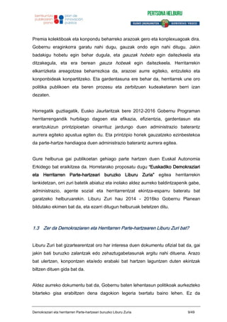 Premia kolektiboak eta konpondu beharreko arazoak gero eta konplexuagoak dira.
Gobernu eraginkorra garatu nahi dugu, gauzak ondo egin nahi ditugu. Jakin
badakigu hobetu egin behar dugula, eta gauzak hobeto egin daitezkeela eta
ditzakegula, eta era berean gauza hobeak egin daitezkeela. Herritarrekin
elkarrizketa areagotzea beharrezkoa da, arazoei aurre egiteko, entzuteko eta
konponbideak konpartitzeko. Eta gardentasuna ere behar da, herritarrek une oro
politika publikoen eta beren prozesu eta zerbitzuen kudeaketaren berri izan
dezaten.
Horregatik guztiagatik, Eusko Jaurlaritzak bere 2012-2016 Gobernu Programan
herritarrengandik hurbilago dagoen eta efikazia, efizientzia, gardentasun eta
erantzukizun printzipioetan oinarrituz jardungo duen administrazio baterantz
aurrera egiteko apustua egiten du. Eta printzipio horiek gauzatzeko ezinbestekoa
da parte-hartze handiagoa duen administrazio baterantz aurrera egitea.
Gure helburua gai publikoetan gehiago parte hartzen duen Euskal Autonomia
Erkidego bat eraikitzea da. Horretarako proposatu dugu “Euskadiko Demokraziari
eta Herritarren Parte-hartzeari buruzko Liburu Zuria” egitea herritarrekin
lankidetzan, orri zuri batetik abiatuz eta inolako aldez aurreko baldintzapenik gabe,
administrazio, agente sozial eta herritarrentzat ekintza-esparru bateratu bat
garatzeko helburuarekin. Liburu Zuri hau 2014 - 2016ko Gobernu Planean
bildutako ekimen bat da, eta ezarri ditugun helburuak betetzen ditu.
1.3 Zer da Demokraziaren eta Herritarren Parte-hartzearen Liburu Zuri bat?
Liburu Zuri bat gizartearentzat oro har interesa duen dokumentu ofizial bat da, gai
jakin bati buruzko zalantzak edo zehaztugabetasunak argitu nahi dituena. Arazo
bat ulertzen, konpontzen eta/edo erabaki bat hartzen laguntzen duten ekintzak
biltzen dituen gida bat da.
Aldez aurreko dokumentu bat da, Gobernu baten lehentasun politikoak aurkezteko
bitarteko gisa erabiltzen dena dagokion legeria txertatu baino lehen. Ez da
Demokraziari eta herritarren Parte-hartzeari buruzko Liburu Zuria 9/49
 