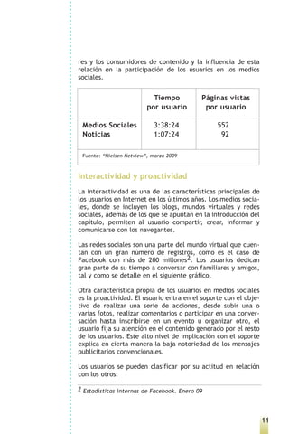 res y los consumidores de contenido y la influencia de esta
relación en la participación de los usuarios en los medios
sociales.


                            Tiempo          Páginas vistas
                          por usuario        por usuario

 Medios Sociales            3:38:24             552
 Noticias                   1:07:24              92

 Fuente: “Nielsen Netview”, marzo 2009



Interactividad y proactividad
La interactividad es una de las características principales de
los usuarios en Internet en los últimos años. Los medios socia-
les, donde se incluyen los blogs, mundos virtuales y redes
sociales, además de los que se apuntan en la introducción del
capítulo, permiten al usuario compartir, crear, informar y
comunicarse con los navegantes.

Las redes sociales son una parte del mundo virtual que cuen-
tan con un gran número de registros, como es el caso de
Facebook con más de 200 millones2. Los usuarios dedican
gran parte de su tiempo a conversar con familiares y amigos,
tal y como se detalle en el siguiente gráfico.

Otra característica propia de los usuarios en medios sociales
es la proactividad. El usuario entra en el soporte con el obje-
tivo de realizar una serie de acciones, desde subir una o
varias fotos, realizar comentarios o participar en una conver-
sación hasta inscribirse en un evento u organizar otro, el
usuario fija su atención en el contenido generado por el resto
de los usuarios. Este alto nivel de implicación con el soporte
explica en cierta manera la baja notoriedad de los mensajes
publicitarios convencionales.

Los usuarios se pueden clasificar por su actitud en relación
con los otros:

2 Estadísticas internas de Facebook. Enero 09




                                                                  11
 