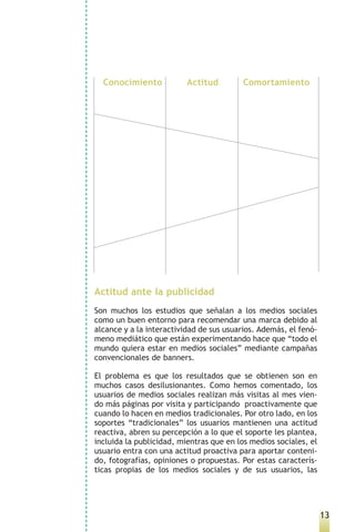 Conocimiento            Actitud         Comortamiento




Actitud ante la publicidad
Son muchos los estudios que señalan a los medios sociales
como un buen entorno para recomendar una marca debido al
alcance y a la interactividad de sus usuarios. Además, el fenó-
meno mediático que están experimentando hace que “todo el
mundo quiera estar en medios sociales” mediante campañas
convencionales de banners.

El problema es que los resultados que se obtienen son en
muchos casos desilusionantes. Como hemos comentado, los
usuarios de medios sociales realizan más visitas al mes vien-
do más páginas por visita y participando proactivamente que
cuando lo hacen en medios tradicionales. Por otro lado, en los
soportes “tradicionales” los usuarios mantienen una actitud
reactiva, abren su percepción a lo que el soporte les plantea,
incluida la publicidad, mientras que en los medios sociales, el
usuario entra con una actitud proactiva para aportar conteni-
do, fotografías, opiniones o propuestas. Por estas caracterís-
ticas propias de los medios sociales y de sus usuarios, las




                                                                  13
 