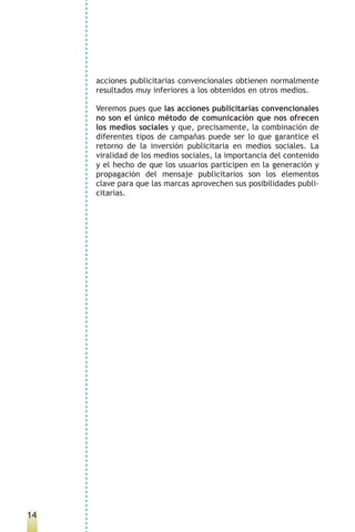 acciones publicitarias convencionales obtienen normalmente
     resultados muy inferiores a los obtenidos en otros medios.

     Veremos pues que las acciones publicitarias convencionales
     no son el único método de comunicación que nos ofrecen
     los medios sociales y que, precisamente, la combinación de
     diferentes tipos de campañas puede ser lo que garantice el
     retorno de la inversión publicitaria en medios sociales. La
     viralidad de los medios sociales, la importancia del contenido
     y el hecho de que los usuarios participen en la generación y
     propagación del mensaje publicitarios son los elementos
     clave para que las marcas aprovechen sus posibilidades publi-
     citarias.




14
 