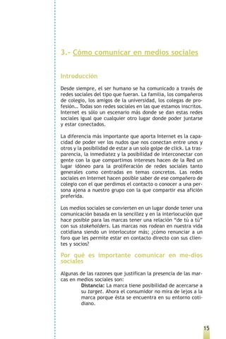 3.- Cómo comunicar en medios sociales


Introducción
Desde siempre, el ser humano se ha comunicado a través de
redes sociales del tipo que fueran. La familia, los compañeros
de colegio, los amigos de la universidad, los colegas de pro-
fesión… Todas son redes sociales en las que estamos inscritos.
Internet es sólo un escenario más donde se dan estas redes
sociales igual que cualquier otro lugar donde poder juntarse
y estar conectados.

La diferencia más importante que aporta Internet es la capa-
cidad de poder ver los nudos que nos conectan entre unos y
otros y la posibilidad de estar a un solo golpe de click. La tras-
parencia, la inmediatez y la posibilidad de interconectar con
gente con la que compartimos intereses hacen de la Red un
lugar idóneo para la proliferación de redes sociales tanto
generales como centradas en temas concretos. Las redes
sociales en Internet hacen posible saber de ese compañero de
colegio con el que perdimos el contacto o conocer a una per-
sona ajena a nuestro grupo con la que compartir esa afición
preferida.

Los medios sociales se convierten en un lugar donde tener una
comunicación basada en la sencillez y en la interlocución que
hace posible para las marcas tener una relación “de tú a tú”
con sus stakeholders. Las marcas nos rodean en nuestra vida
cotidiana siendo un interlocutor más; ¿cómo renunciar a un
foro que les permite estar en contacto directo con sus clien-
tes y socios?

Por qué es importante comunicar en me-dios
sociales
Algunas de las razones que justifican la presencia de las mar-
cas en medios sociales son:
         Distancia: La marca tiene posibilidad de acercarse a
         su target. Ahora el consumidor no mira de lejos a la
         marca porque ésta se encuentra en su entorno coti-
         diano.



                                                                     15
 