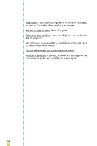 Responder: si los usuarios preguntan y no reciben respuesta,
     se sienten frustrados, abandonados y rechazados.

     Valorar las aportaciones: de la otra gente.

     Adaptarse a los cambios: tanto tecnológicos como de intere-
     ses en el target.

     Ser coherente: no contradecirse; unicidad de estilo, ser fiel a
     tu personalidad como marca.

     Dejarse recomendar por profesionales del medio.

     Adaptar el lenguaje al público, al medio y a los objetivos de
     comunicación de la marca. Hablar de igual a igual.




20
 