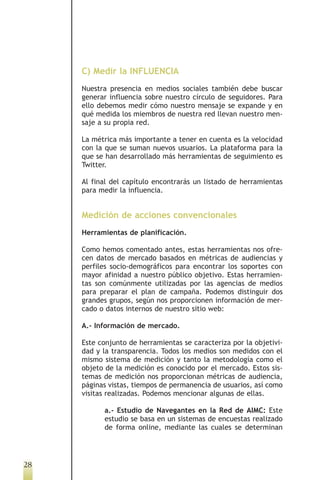 C) Medir la INFLUENCIA
     Nuestra presencia en medios sociales también debe buscar
     generar influencia sobre nuestro círculo de seguidores. Para
     ello debemos medir cómo nuestro mensaje se expande y en
     qué medida los miembros de nuestra red llevan nuestro men-
     saje a su propia red.

     La métrica más importante a tener en cuenta es la velocidad
     con la que se suman nuevos usuarios. La plataforma para la
     que se han desarrollado más herramientas de seguimiento es
     Twitter.

     Al final del capítulo encontrarás un listado de herramientas
     para medir la influencia.


     Medición de acciones convencionales
     Herramientas de planificación.

     Como hemos comentado antes, estas herramientas nos ofre-
     cen datos de mercado basados en métricas de audiencias y
     perfiles socio-demográficos para encontrar los soportes con
     mayor afinidad a nuestro público objetivo. Estas herramien-
     tas son comúnmente utilizadas por las agencias de medios
     para preparar el plan de campaña. Podemos distinguir dos
     grandes grupos, según nos proporcionen información de mer-
     cado o datos internos de nuestro sitio web:

     A.- Información de mercado.

     Este conjunto de herramientas se caracteriza por la objetivi-
     dad y la transparencia. Todos los medios son medidos con el
     mismo sistema de medición y tanto la metodología como el
     objeto de la medición es conocido por el mercado. Estos sis-
     temas de medición nos proporcionan métricas de audiencia,
     páginas vistas, tiempos de permanencia de usuarios, así como
     visitas realizadas. Podemos mencionar algunas de ellas.

           a.- Estudio de Navegantes en la Red de AIMC: Este
           estudio se basa en un sistemas de encuestas realizado
           de forma online, mediante las cuales se determinan




28
 